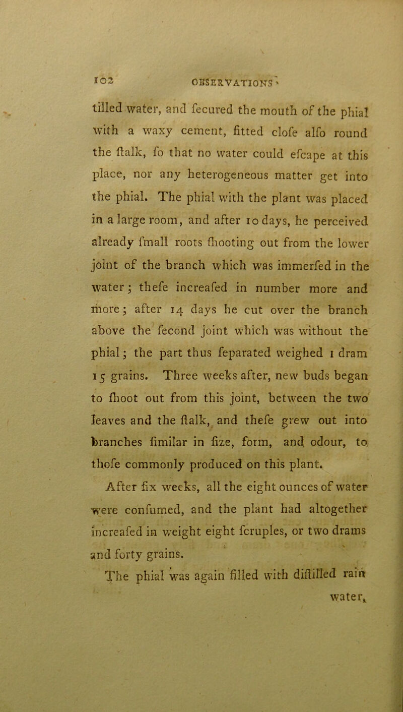 tilled water, and fecured the mouth of the phial with a waxy cement, fitted clofe alfo round the (talk, fo that no water could efcape at this place, nor any heterogeneous matter get into the phial. The phial with the plant was placed in a large room, and after iodays, he perceived already fmall roots (hooting out from the lower joint of the branch which was immerfed in the water; thefe increafed in number more and more; after 14 days he cut over the branch above the fecond joint which was without the phial; the part thus feparated weighed 1 dram 15 grains. Three weeks after, new buds began to fhoot out from this joint, between the two leaves and the flalk, and thefe grew out into branches fimilar in fize, form, and odour, to thofe commonly produced on this plant. After fix weeks, all the eight ounces of water were confurned, and the plant had altogether increafed in weight eight fcruples, or two drams L % . and forty grains. The phial was again filled with difliHed rain water*