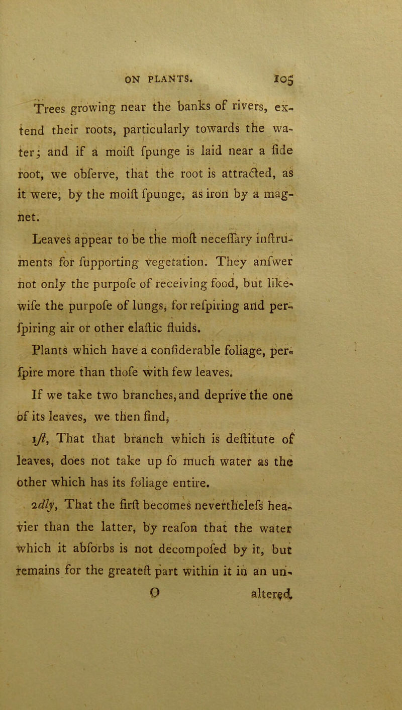 Trees growing near the banks of rivers, ex- tend their roots, particularly towards the wa- ter; and if a modi fpunge is laid near a fide root, we obferve, that the root is attracted, as it were, by the moift fpunge, as iron by a mag- net. 1 * Leaves appear to be the moft necefiary infiru- V . • » ments for fupporting Vegetation. They anfwer not only the purpofe of receiving food, but like' wife the purpofe of lungs, for refpiring arid per- fpiring air or other elaftic fluids. Plants which have a confiderable foliage, per- fpire more than thofe with few leaves. If we take two branches, and deprive the one of its leaves, we then find* \Jl, That that branch which is deftitute of leaves, does not take up fo much water as the other which has its foliage entire. idly. That the firft becomes neverthelefs hea- vier than the latter, by reafon that the water which it abforbs is not decompofed by it, but remains for the greateft part within it in an un- P altered,