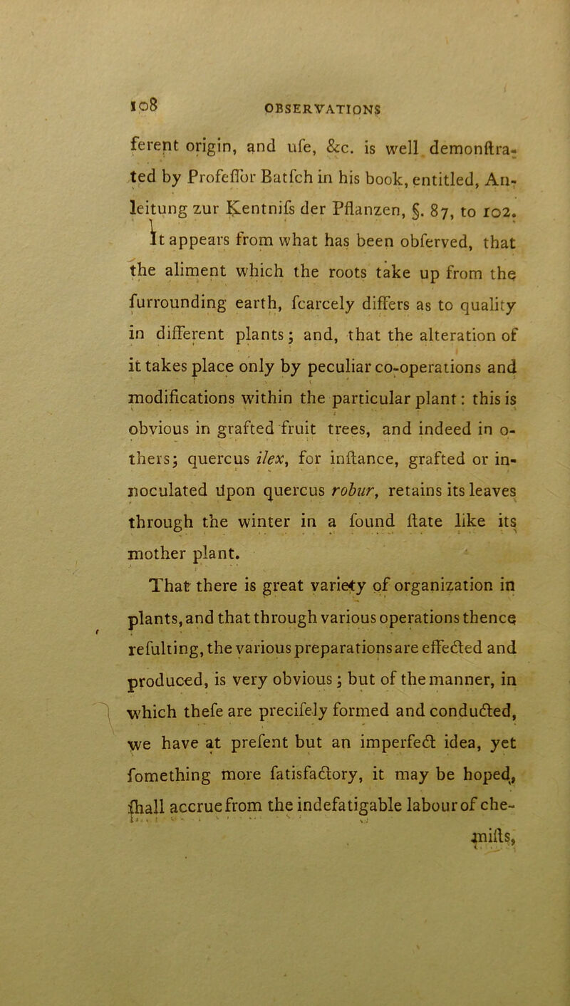 10B ferent origin, and ufe, See. is well demonftra- ted by Profeffor Batfch in his book, entitled, An- leitung zur ^entnifs der Pflanzen, §. 87, to 102. It appears from what has been obferved, that the aliment which the roots take up from the furrounding earth, fcarcely differs as to quality- in different plants; and, that the alteration of it takes place only by peculiar co-operations and modifications within the particular plant: this is 1 • ** * t obvious in grafted fruit trees, and indeed in 0- thers; quercus i/ex, for inftance, grafted or in- noculated Upon quercus robur, retains its leaves through the winter in a found flate like its mother plant. That there is great variety of organization in plants, and that through various operations thence refulting, the various preparations are effected and produced, is very obvious; but of the manner, in which thefe are precifely formed and conduced, we have at prefent but an imperfect idea, yet fomething more fatisfadlory, it may be hoped, fhall accrue from the indefatigable labourofche- mills, i ■ ,