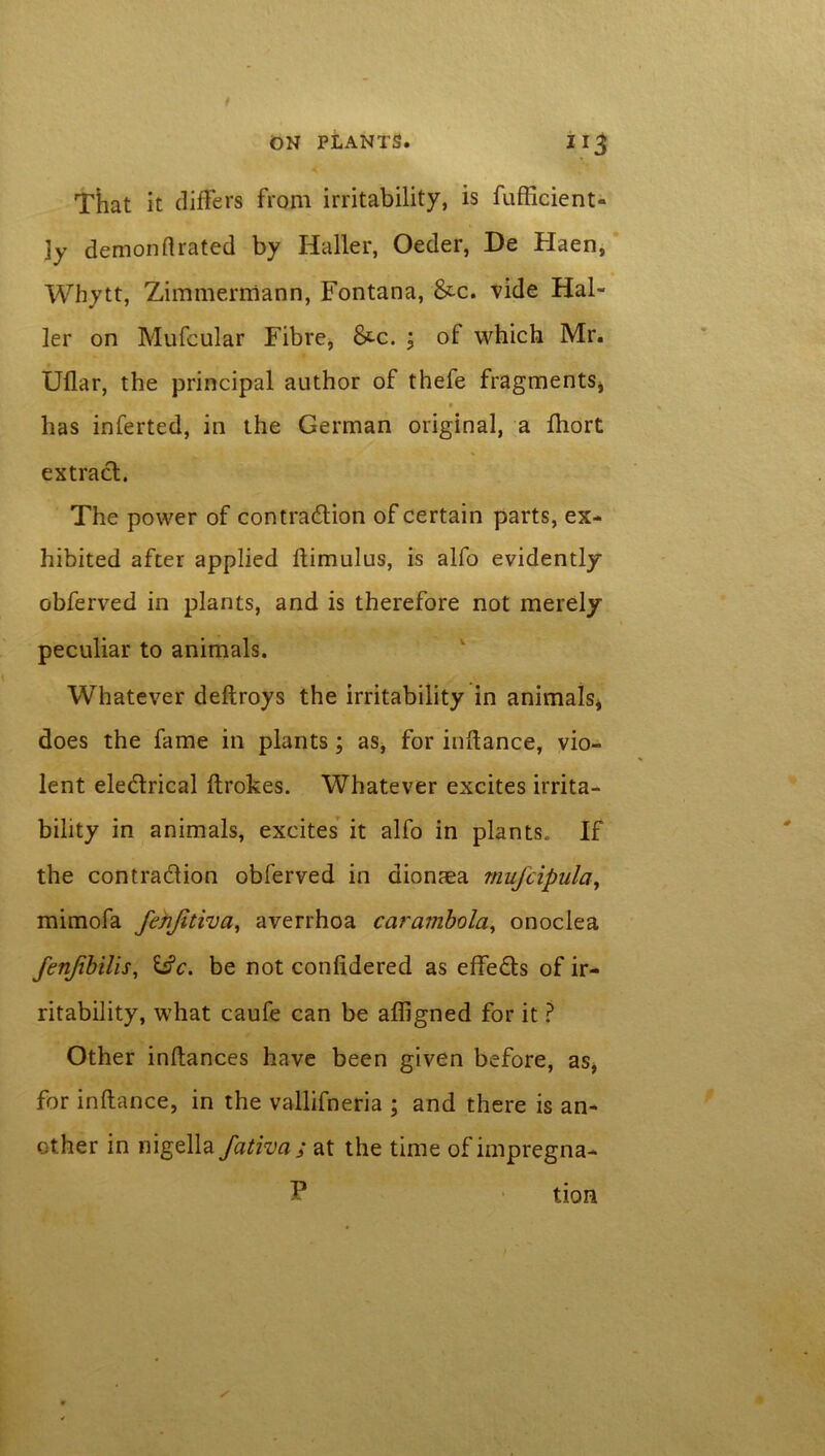 ON PLANTS. 11 ^ < That it differs from irritability, is fufficient- ]y demonflrated by Haller, Oeder, De Haen, Whytt, Zimmerniann, Fontana, &c. vide Hal- ler on Mufeular Fibre, &c. ; of which Mr. Uflar, the principal author of thefe fragments, * has inferted, in the German original, a fhort extract. The power of contraction of certain parts, ex- hibited after applied ftimulus, is alfo evidently obferved in plants, and is therefore not merely peculiar to animals. Whatever deftroys the irritability in animals* does the fame in plants; as, for instance, vio- lent eledtrical ftrokes. Whatever excites irrita- bility in animals, excites it alfo in plants* If the contraction obferved in dionaea rnufcipula, mimofa fenjitiva, averrhoa carambola, onoclea fenjibilis, &c. be not conlidered as effeCts of ir- ritability, what caufe can be afligned for it ? Other inltances have been given before, as, for inftance, in the vallifneria ; and there is an- other in nigella fativa ; at the time of impregna- f* tion