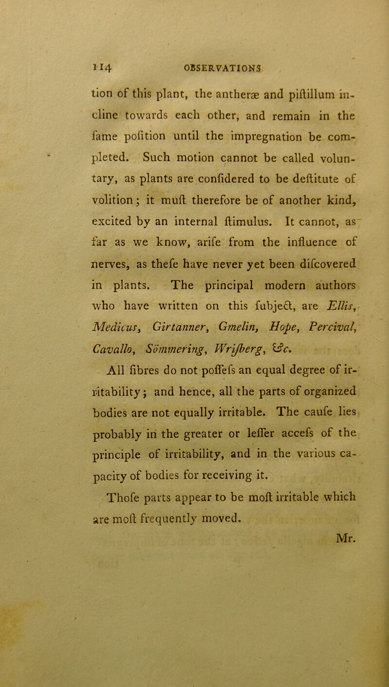 tion of this plant, the antherae and piftillum in- cline towards each other, and remain in the i fame pofition until the impregnation be com- pleted. Such motion cannot be called volun- tary, as plants are confidered to be deftitute of volition; it mull therefore be of another kind, excited by an internal ftimulus. It cannot, as far as we know, arife from the influence of nerves, as thefe have never yet been difcovered in plants. The principal modern authors who have written on this fubject, are Ellis, Me die us, Girtanner, Gmelin, Hope, Percival, Cavallo, Summering, Wrijberg, idc. All fibres do not poflefs an equal degree of ir- ritability j and hence, all the parts of organized bodies are not equally irritable. The caufe lies probably in the greater or lefier accefs of the principle of irritability, and in the various ca- pacity of bodies for receiving it. Thofe parts appear to be moft irritable which are moft frequently moved. Mr.