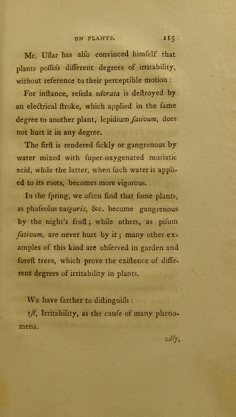 Mr. Ullar has alfo convinced himfelf that plants poffefs different degrees of irritability, without reference to their perceptible motion : For inflance, refeda odorata is deftroyed by an ele&rical ftroke, which applied in the fame degree to another plant, lepidium fativum, does not hurt it in any degree. The firfl is rendered fickly or gangrenous by water mixed with fuper-oxygenated muriatic acid, while the latter, when fuch water is appli- ed to its roots, becomes more vigorous. In the fpring, we often find that fome plants, as phafeolus vulgaris, &c. become gangrenous by the night’s frofl; while others, as pifum fativum, are never hurt by it; many other ex- / amples of this kind are obferved in garden and forefl trees, which prove the exiftence of diffe- rent degrees of irritability in plants. We have farther to diftinguifh : i/?, Irritability, as the caufe of many pheno- mena.