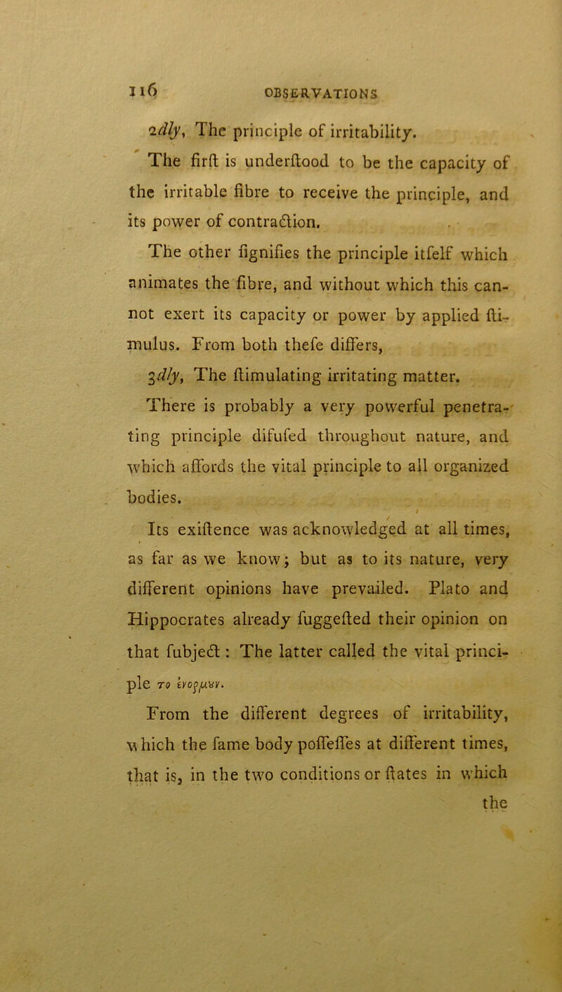 'idly. The principle of irritability. The firft is underftood to be the capacity of the irritable fibre to receive the principle, and its power of contraction. The other fignifies the principle itfelf which animates the fibre, and without which this can- not exert its capacity or power by applied fti- mulus. From both thefe differs, 3dly, The ftimulating irritating matter. There is probably a very powerful penetra- ting principle difufed throughout nature, and which affords the vital principle to all organized bodies. # Its exiftence was acknowledged at all times, as far as we know; but as to its nature, very different opinions have prevailed. Plato and Hippocrates already fuggefted their opinion on that fubjeCl: The latter called the vital princi- ple TO iV0fy.\SV. From the different degrees of irritability, which the fame body poffeffes at different times, that is3 in the two conditions or dates in which the