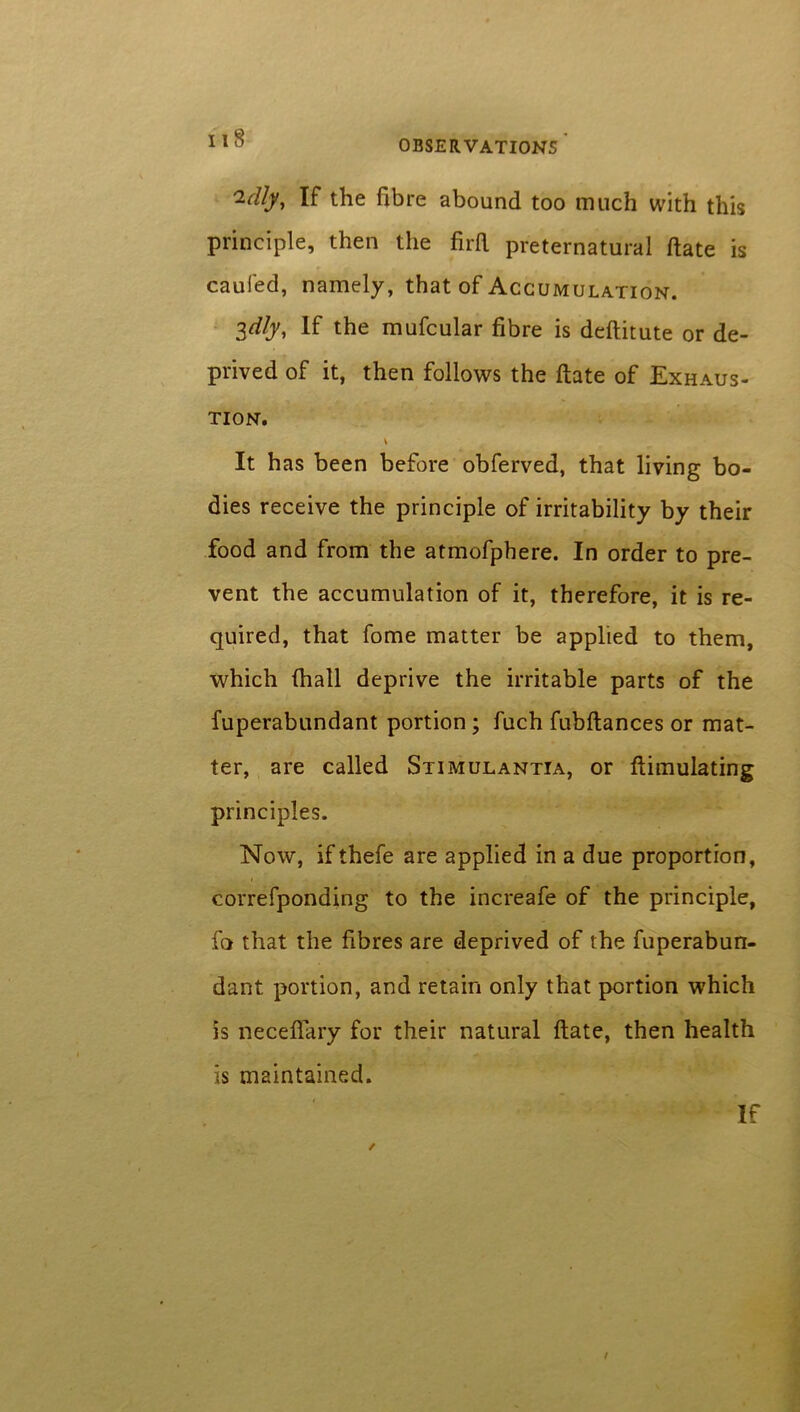 OBSERVATIONS i-dly, If the fibre abound too much with this principle, then the firft preternatural ftate is caufed, namely, that of Accumulation. idly. If the mufcular fibre is deftitute or de- prived of it, then follows the ftate of Exhaus- tion. It has been before obferved, that living bo- dies receive the principle of irritability by their food and from the atmofphere. In order to pre- vent the accumulation of it, therefore, it is re- quired, that fome matter be applied to them, which fhall deprive the irritable parts of the fuperabundant portion; fuch fubftances or mat- ter, are called Stimulantia, or {Emulating principles. Now, ifthefe are applied in a due proportion, correfponding to the increafe of the principle, fa that the fibres are deprived of the fuperabun- dant portion, and retain only that portion which is neceflary for their natural ftate, then health is maintained. / If