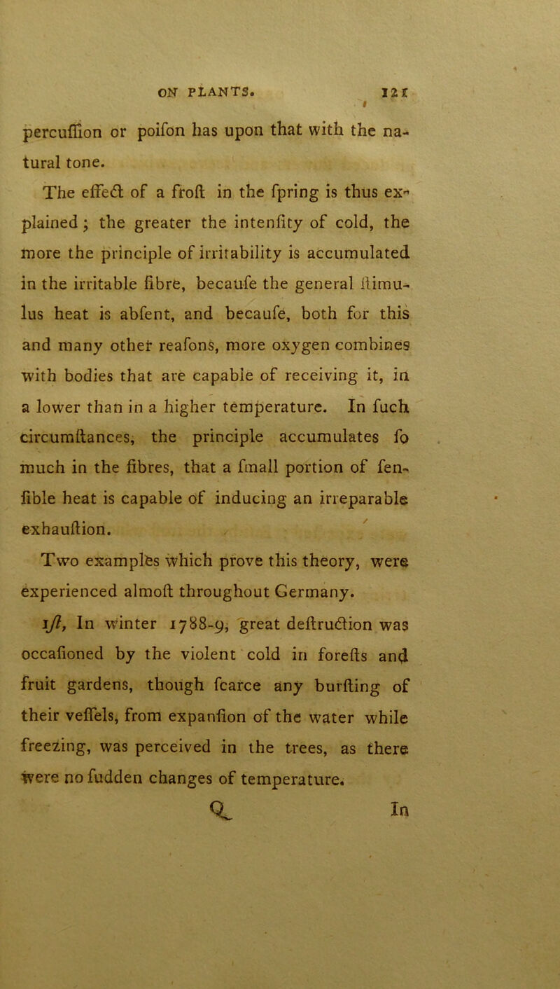 i percuflion or poifon has upon that with the na- tural tone. The effe<5t of a froft in the fpring is thus ex- plained; the greater the intenfity of cold, the more the principle of irritability is accumulated in the irritable fibre, becaufe the general ilimu- lus heat is abfent, and becaufe, both for this and many other reafons, more oxygen combines with bodies that are capable of receiving it, in a lower than in a higher temperature. In fuch. circumftances, the principle accumulates fo much in the fibres, that a fmall portion of fen- fible heat is capable of inducing an irreparable exhauftion. Two examples which prove this theory, were experienced almoft throughout Germany. l/l, In wdnter 1788-9, great deftru&ion was occafioned by the violent cold in forefts and fruit gardens, though fcarce any burfting of their veffels, from expanfion of the water while freezing, was perceived in the trees, as there were nofudden changes of temperature. In