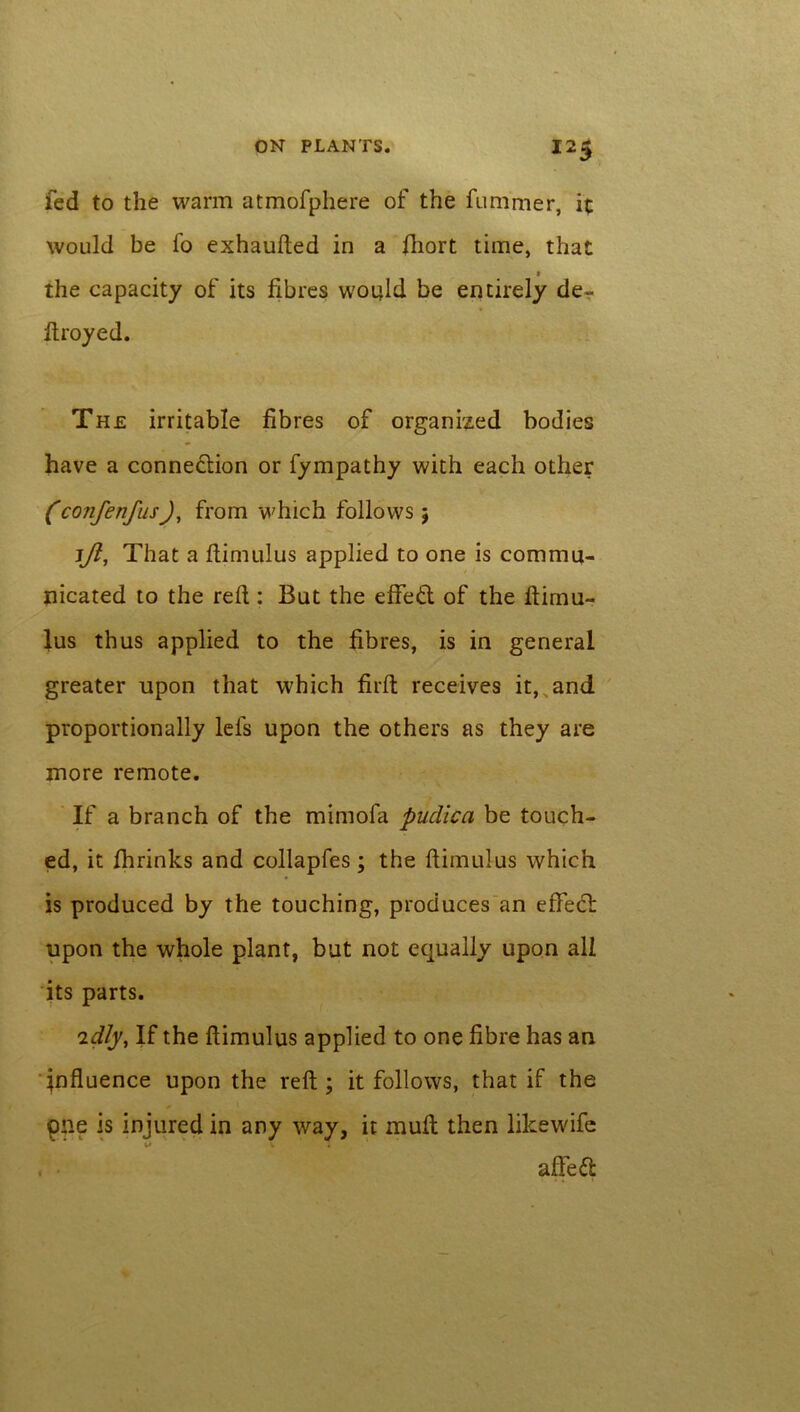 fed to the warm atmofphere of the fummer, it would be fo exhaufted in a ftiort time, that t the capacity of its fibres would be entirely de- firoyed. The irritable fibres of organized bodies have a connexion or fympathy with each other (confenfusJ, from which follows 5 ljl, That a ftimulus applied to one is commu- nicated to the reft : But the effect of the ftimu- lus thus applied to the fibres, is in general greater upon that which firft receives it, and proportionally Ids upon the others as they are more remote. If a branch of the mimofa pudica be touch- ed, it fhrinks and collapfes; the ftimulus which is produced by the touching, produces an eflfeci: upon the whole plant, but not equally upon all its parts. idly, If the ftimulus applied to one fibre has an influence upon the reft; it follows, that if the pne is injured in any way, it mull then likewife , • afted