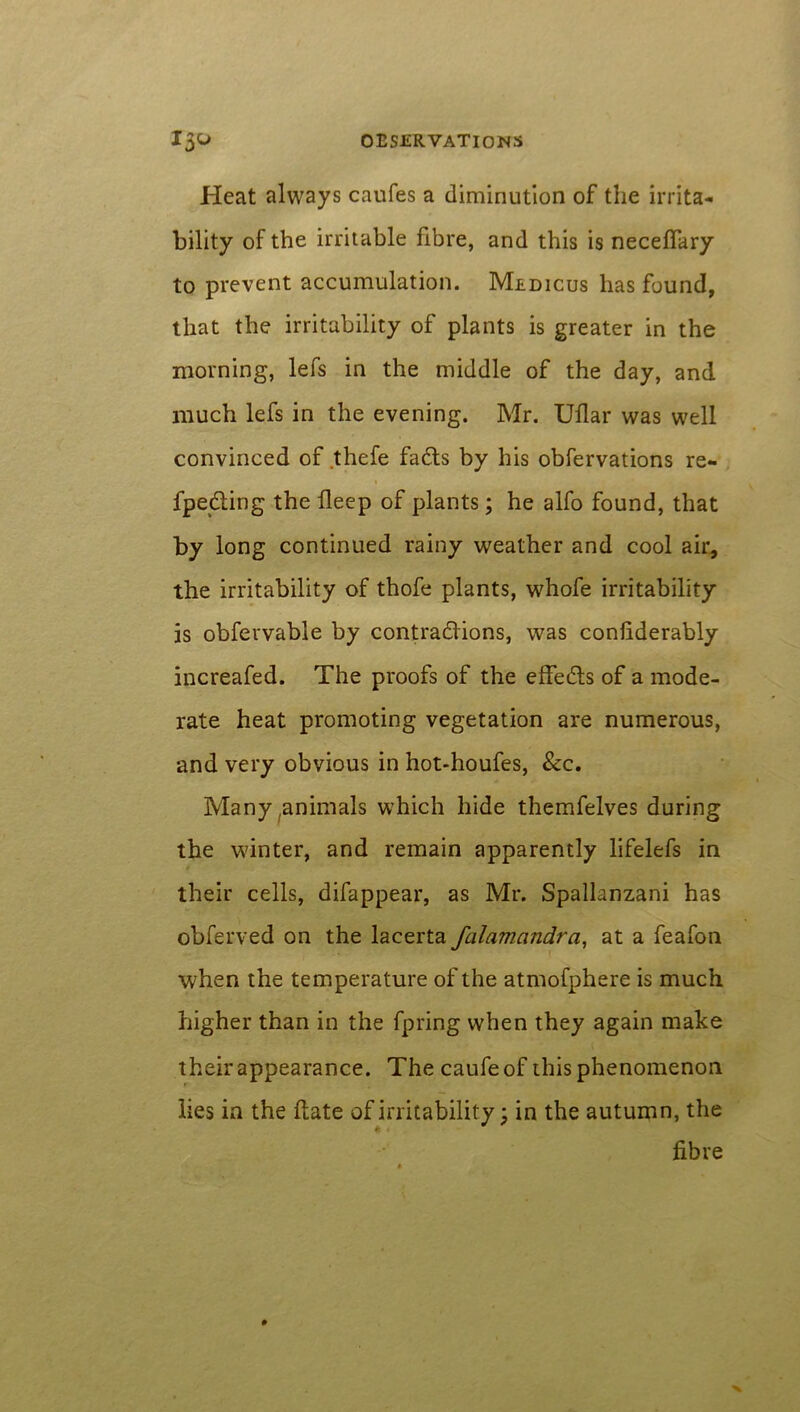 Heat always caufes a diminution of the irrita- bility of the irritable fibre, and this is neceffary to prevent accumulation. Medicus has found, that the irritability of plants is greater in the morning, lefs in the middle of the day, and much lefs in the evening. Mr. Ullar was well convinced of thefe fadts by his obfervations re- fpe&ing the deep of plants; he alfo found, that by long continued rainy weather and cool air* the irritability of thofe plants, whofe irritability is obfevvable by contractions, was considerably increafed. The proofs of the effedts of a mode- rate heat promoting vegetation are numerous, and very obvious in hot-houfes, &c. Many ,animals which hide themfelves during the winter, and remain apparently lifelefs in their cells, difappear, as Mr. Spallanzani has obferved on the lacerta falamcindra, at a feafon when the temperature of the atmofphere is much higher than in the fpring when they again make their appearance. The caufe of this phenomenon lies in the date of irritability; in the autumn, the fibre