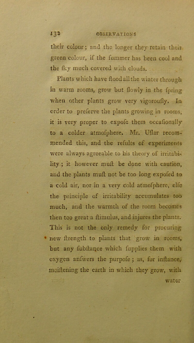 their colour; and the longer they retain their green colour, if the furamer has been cool and the Iky much covered with clouds. Plants which have Hood all the winter through in warm rooms, grow but flowly in the fpring when other plants grow very vigoroufly. In order to preferve the plants growing in rooms, 9 it is very proper to expofe them occalionally to a colder atmofphere. Mr. Uflar recom- mended this, and the refults of experiments were always agreeable to his theory of irritabi- lity ; it however muft be done with caution, and the plants mull not be too long expofed to a cold air, nor in a very cold atmofphere, elfe the principle of irritability accumulates too much, and the warmth of the room becomes then too great a fiimulus, and injures the plants. This is not the only remedy for procuring % new Hrength to plants that grow in rooms, but any fubflance which fupplies them with oxygen anfwers the purpofe ; as, for inftance,> moiftening the earth in which they grow, with water