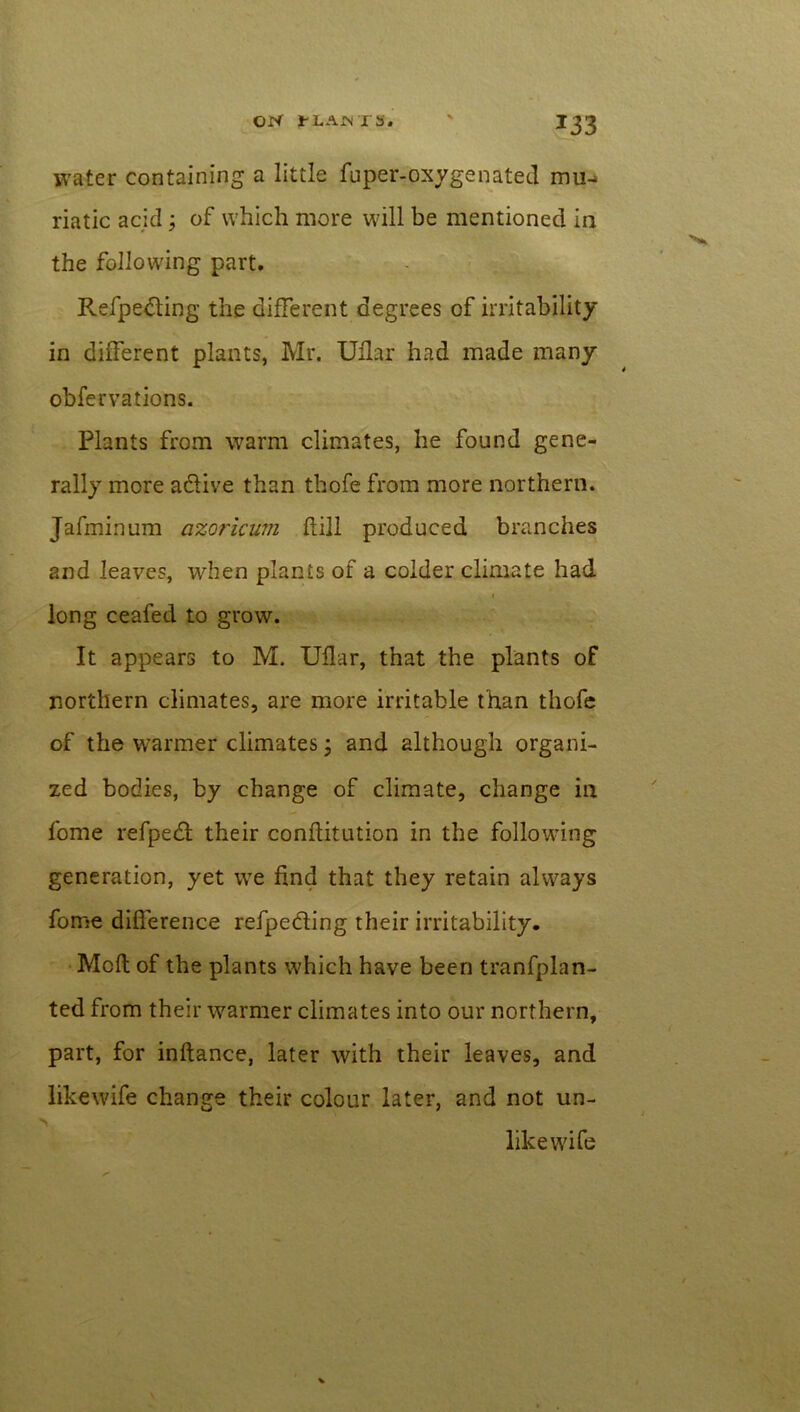 water containing a little fuper-oxygenated mu- riatic acid; of which more will be mentioned in the following part. Refpe&ing the different degrees of irritability in different plants, Mr. Uflar had made many obfervations. Plants from warm climates, he found gene- rally more a&ive than thofe from more northern. Jafminum azo?~icum hill produced branches and leaves, when plants of a colder climate had i long ceafed to grow. It appears to M. Uflar, that the plants of northern climates, are more irritable than thofe of the warmer climates; and although organi- zed bodies, by change of climate, change in fome refpedt their conflitution in the following generation, yet we find that they retain always fome difference refpeding their irritability. Moft of the plants which have been tranfplan- ted from their warmer climates into our northern, part, for inftance, later with their leaves, and likewife change their colour later, and not un- ■ likewife