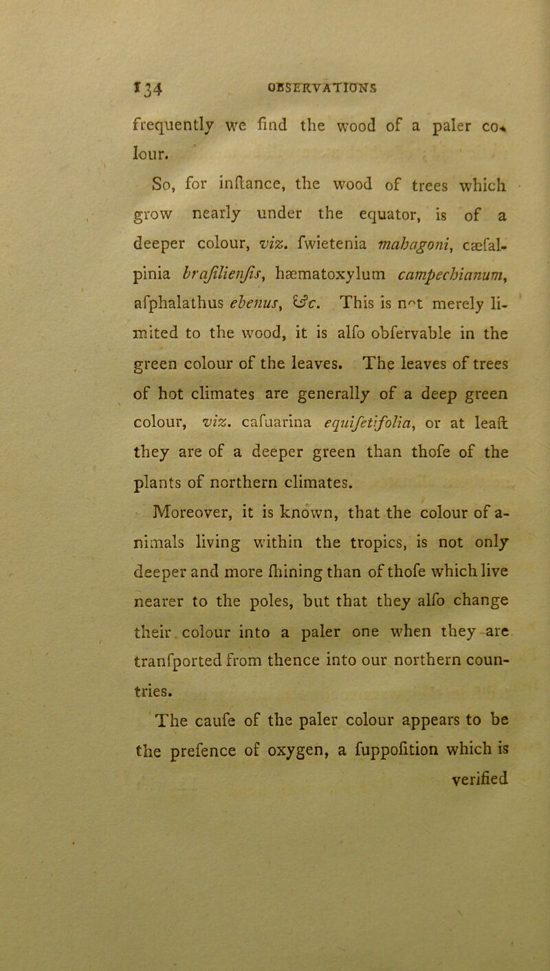 frequently we find the wood of a paler co* lour. So, for inflance, the wood of trees which grow nearly under the equator, is of a deeper colour, viz. fwietenia mahagoni, caefal- pinia brajilienfisy hasmatoxylum campechianumy afphalathus ebenus, ifc. This is n^t merely li- mited to the wood, it is alfo obfervable in the green colour of the leaves. The leaves of trees of hot climates are generally of a deep green colour, viz. cafuarina equifetifolia, or at lead: they are of a deeper green than thofe of the plants of northern climates. Moreover, it is known, that the colour of a- nimals living wuthin the tropics, is not only deeper and more fhining than of thofe which live nearer to the poles, but that they alfo change their colour into a paler one w7hen they are tranfported from thence into our northern coun- tries. The caufe of the paler colour appears to be the prefence of oxygen, a fuppofition which is verified