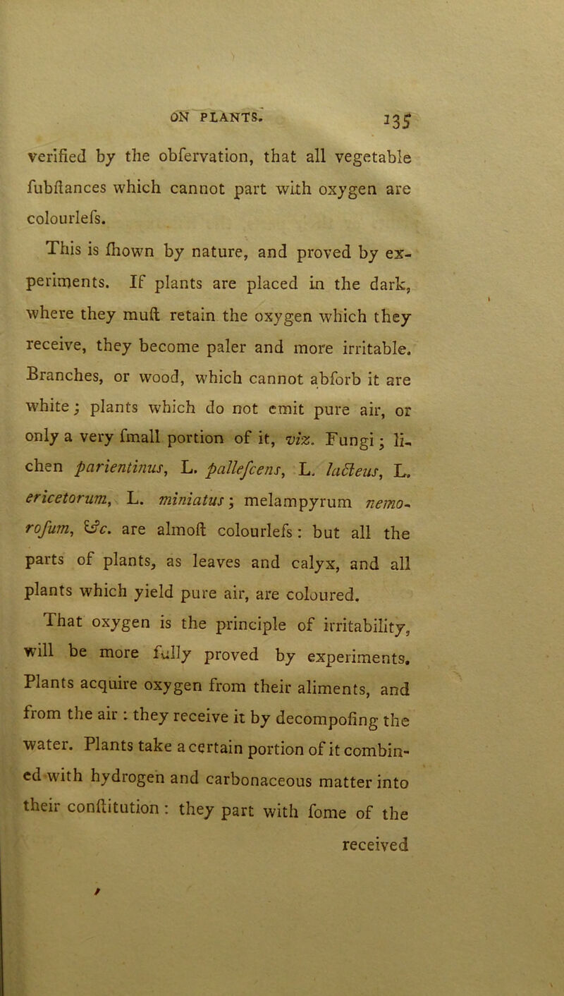 verified by the obfervation, that all vegetable fubflances which cannot part with oxygen are colourlefs. This is fhown by nature, and proved by ex- periments. If plants are placed in the dark, where they muft retain the oxygen which they receive, they become paler and more irritable. Branches, or wood, which cannot abfbrb it are white; plants which do not emit pure air, or only a very fmall portion of it, viz. Fungi; li. chen parientinus, L. paJlefcens, L. latteus, L. ericetorum, L. miniatus; melampyrum nemo- rofum, Ifc. are almoft colourlefs: but all the parts of plants, as leaves and calyx, and all plants which yield pure air, are coloured. That oxygen is the principle of irritability, will be more lully proved by experiments. Plants acquire oxygen from their aliments, and from the air : they receive it by decompofing the water. Plants take a certain portion of it combin- ed with hydrogen and carbonaceous matter into their conftitution : they part with fome of the received