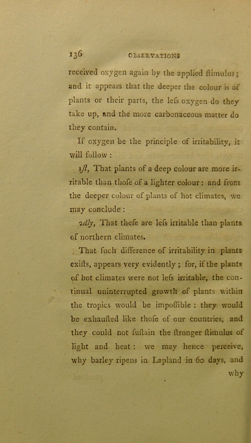 received oxygen again by the applied ftimulus; and it appears that the deeper the colour is of plants or their parts, the lefs oxygen do they take up, and the more carbonaceous matter do they contain. If oxygen be the principle of irritability, it will follow : \Jl, That plants of a deep colour are more ir- ritable than thofe of a lighter colour: and from the deeper colour of plants of hot climates, we may conclude : 'idly, That thefe are lefs irritable than plants of northern climates. . That fuch difference of irritability in plants exifts, appears very evidently ; for, if the plants of hot climates were not lefs irritable, the con- tinual uninterrupted growth of plants within the tropics would be impoftible : they would be exnaufted like thofe of our countries, and they could not fuflain the ftronger ftimulus of light and heat : we may hence perceive, why barley ripens in Lapland in 60 days, and why