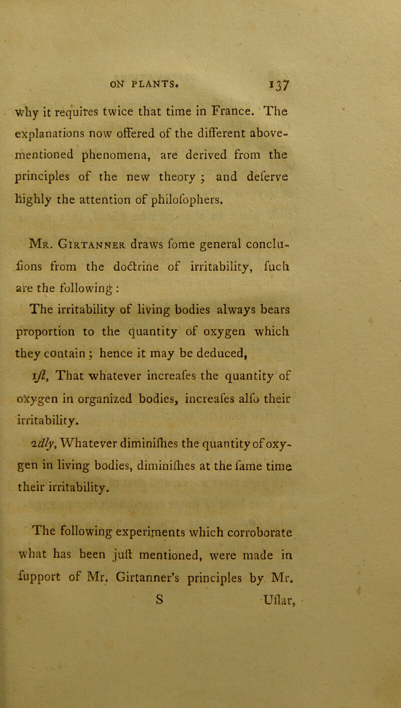 why it requires twice that time in France. The t explanations now offered of the different above- mentioned phenomena, are derived from the principles of the new theory ; and deferve highly the attention of philofophers. Mr. Girtanner draws fome general conclu- lions from the dodtrine of irritability, fucli are the following: The irritability of living bodies always bears proportion to the quantity of oxygen which they contain ; hence it may be deduced, 1ft, That whatever increafes the quantity of oxygen in organized bodies, increafes alfo their irritability. 'idly. Whatever diminifhes the quantity of oxy- gen in living bodies, diminifhes at the fame time their irritability. The following experiments which corroborate what has been juft mentioned, were made in fupport of Mr. Girtanner’s principles by Mr. S Uflar, •