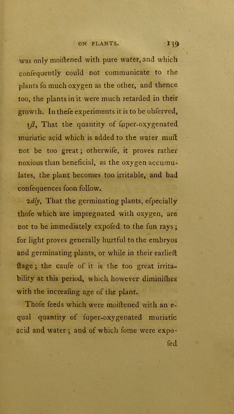 was only moiftened with pure water, and which confequently could not communicate to the plants fo much oxygen as the other, and thence too, the plants in it were much retarded in their growth. In thefe experiments it is to be obferved, ifi9 That the quantity of fuper-oxygenated muriatic acid which is added to the water muft not be too great; otherwife, it proves rather noxious than beneficial, as the oxygen accumu- lates, the plant becomes too irritable, and bad confequences foon follow. 'idly, That the germinating plants, efpecially thofe which are impregnated with oxygen, are not to be immediately expofed to the fun rays; for light proves generally hurtful to the embryos and germinating plants, or while in their earlieft: ftage; the caufe of it is the too great irrita- bility at this period, which, however diminifiies with the increafing age of the plant. Thofe feeds which were moiftened with an e- qual quantity of fuper-oxygenated muriatic acid and water ; and of which fome were expo- fed