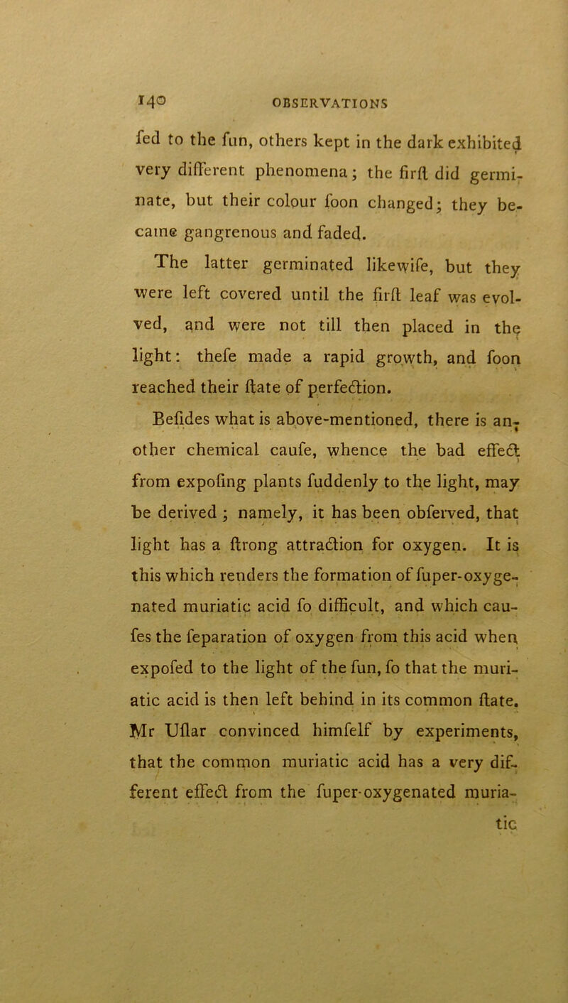 fed to the fun, others kept in the dark exhibited very different phenomena; the firfl. did germi- nate, but their colour foon changed; they be- came gangrenous and faded. The latter germinated likewife, but they were left covered until the firfl leaf was evol- ved, and were not till then placed in the light: thefe made a rapid growth, and foon reached their date of perfection. Befides what is above-mentioned, there is anT other chemical caufe, whence the bad effeCl ) from expoling plants fuddenly to the light, may be derived ; namely, it has been obferved, that light has a ftrong attraction for oxygen. It is this which renders the formation of fuper-oxyge- nated muriatic acid fo difficult, and which cau- fes the feparation of oxygen from this acid when expofed to the light of the fun, fo that the muri- atic acid is then left behind in its common ftate. , * ' •* Mr Uflar convinced himfelf by experiments, that the common muriatic acid has a very dif- ferent effeCt from the fuper-oxygenated muria- tic