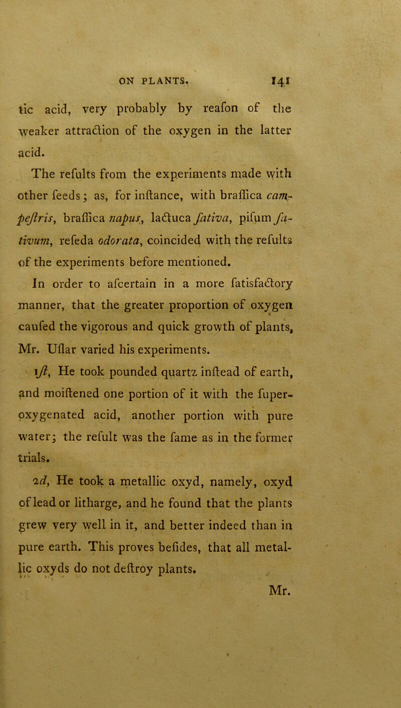 tic acid, very probably by reafon of the weaker attraction of the oxygen in the latter acid. The refults from the experiments made with other feeds; as, for inftance, with braffica cam- pejlris, braffica napus, la&uca fativa, pifum fa- tivum, refeda odorata, coincided with the refults of the experiments before mentioned. In order to afeertain in a more fatisfadlory manner, that the greater proportion of oxygen caufed the vigorous and quick growth of plants, Mr. Uflar varied his experiments. 1ft, He took pounded quartz indead of earth, and moiftened one portion of it with the fuper- pxygenated acid, another portion with pure water; the refult was the fame as in the former trials. 'id, He took a metallic oxyd, namely, oxyd of lead or litharge, and he found that the plants grew very well in it, and better indeed than in pure earth. This proves belides, that all metal- lic oxyds do not deftroy plants. Mr.