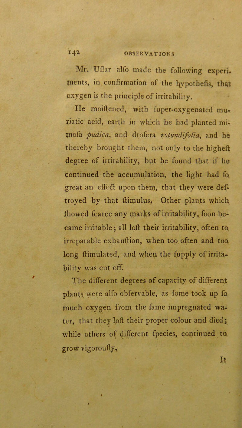 Mr. Uflar alfo made the following experi- ments, in confirmation of the l\ypothefis, that oxygen is the principle of irritability. He moiftened, with fuper-oxygenated mu- riatic acid, earth in which he had planted mi- rnofa pudica, and drofera rotundifolia, and he thereby brought them, not only to the higheft degree of irritability, but he found that if he continued the accumulation, the light had fo great an effect upon them, that they were def- troyed by that ftimulus, Other plants which fhowed fcarce any marks of irritability, foon be- came irritable; all loft their irritability, often to irreparable exhauftion, when too often and too long Simulated, and when the fupply of irrita- bility was cut off. The different degrees of capacity of different plants, were alfo obfervable, as fome took up fo much oxygen from the fame impregnated wa- ter, that they loll their proper colour and died; while others of different fpecies, continued to grow vigoroufly^ It