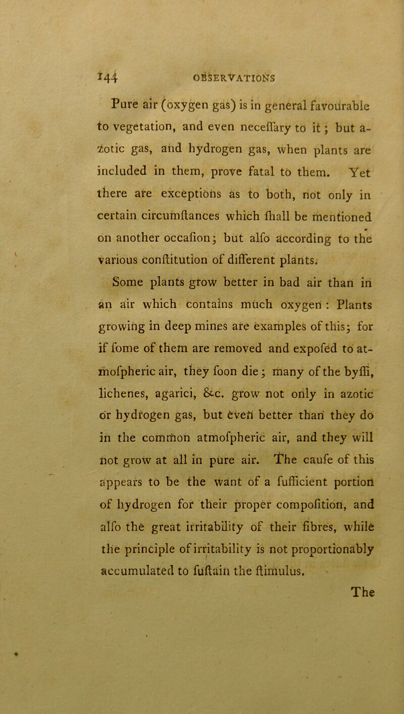 Pure air (oxygen gas) is in general favourable to vegetation, and even necelfary to it; but a- lotic gas, and hydrogen gas, when plants are included in them, prove fatal to them. Yet there are exceptions as to both, not only in certain circumftances which fhall be mentioned on another occalion; but alfo according to the various conflitution of different plants. Some plants grow better in bad air than in an air which contains much oxygen : Plants growing in deep mines are examples of this; for if fome of them are removed and expofed to at- mofpheric air, they foon die; many of the byffi, lichenes, agarici, &c. grow not only in azotic dr hydrogen gas, but Oven better than they do in the common atmofpheric air, and they will not grow at all in pure air. The caufe of this appears to be the want of a fufficient portion of hydrogen for their proper compofition, and alfo the great irritability of their fibres, while the principle of irritability is not proportionably accumulated to fuftain the ftimulus. The