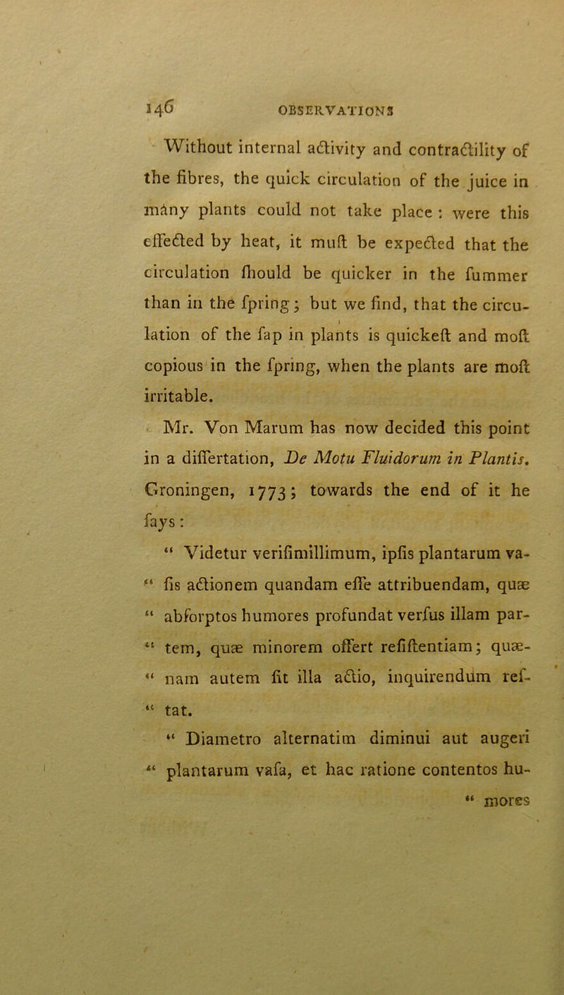 Without internal activity and contradility of the fibres, the quick circulation of the juice in mAny plants could not take place : were this elfe&ed by heat, it mud be expe&ed that the circulation fiiould be quicker in the fummer than in the fpring; but we find, that the circu- i lation of the fap in plants is quicked and mod copious in the fpring, when the plants are mod irritable. Mr. Von Marum has now decided this point in a diflertation, Be Motu Fluidorum in Plantis. Groningen, 1773; towards the end of it he fays: “ Videtur verifimillimum, ipfis plantarum va- “ fis a&ionem quandam ede attribuendam, quae “ abforptos humores profundat verfus illam par- 41 tem, quae minorem offert refiftentiam; quae- “ nam autem fit ilia a&io, inquirendum ref- “ tat. “ Diametro alternatim diminui aut augeri 44 plantarum vafa, et hac ratione contentos hu- “ mores