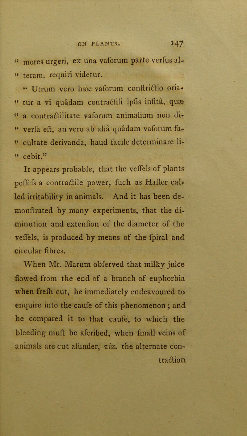 « mores urgeri, ex una vaforum parte verfus al- “ teram, requiri videtur. “ Utrum vero hasc vaforum conftridio oria* “ tur a vi quadam contradili ipfis infita, quas “ a contradilitate vaforum animalium non di- “ verfa eft, an vero ab alia quadam vaforum fa- ** cultate derivanda, haud facile determinare li- “ cebit ” It appears probable, that the veftels of plants poftefs a contradile power, fuch as Haller cal- led irritability in animals. And it has been de- monftrated by many experiments, that the di- minution and extenfion of the diameter of the veftels, is produced by means of the fpiral and circular fibres. When Mr. Marum obferved that milky juice flowed from the end of a branch of euphorbia when frefti cut, he immediately endeavoured to enquire into the caufe of this phenomenon ; and he compared it to that caufe, to which the bleeding muft be afcribed, when fmall veins of animals are cut afunder, viz. the alternate con- tradion