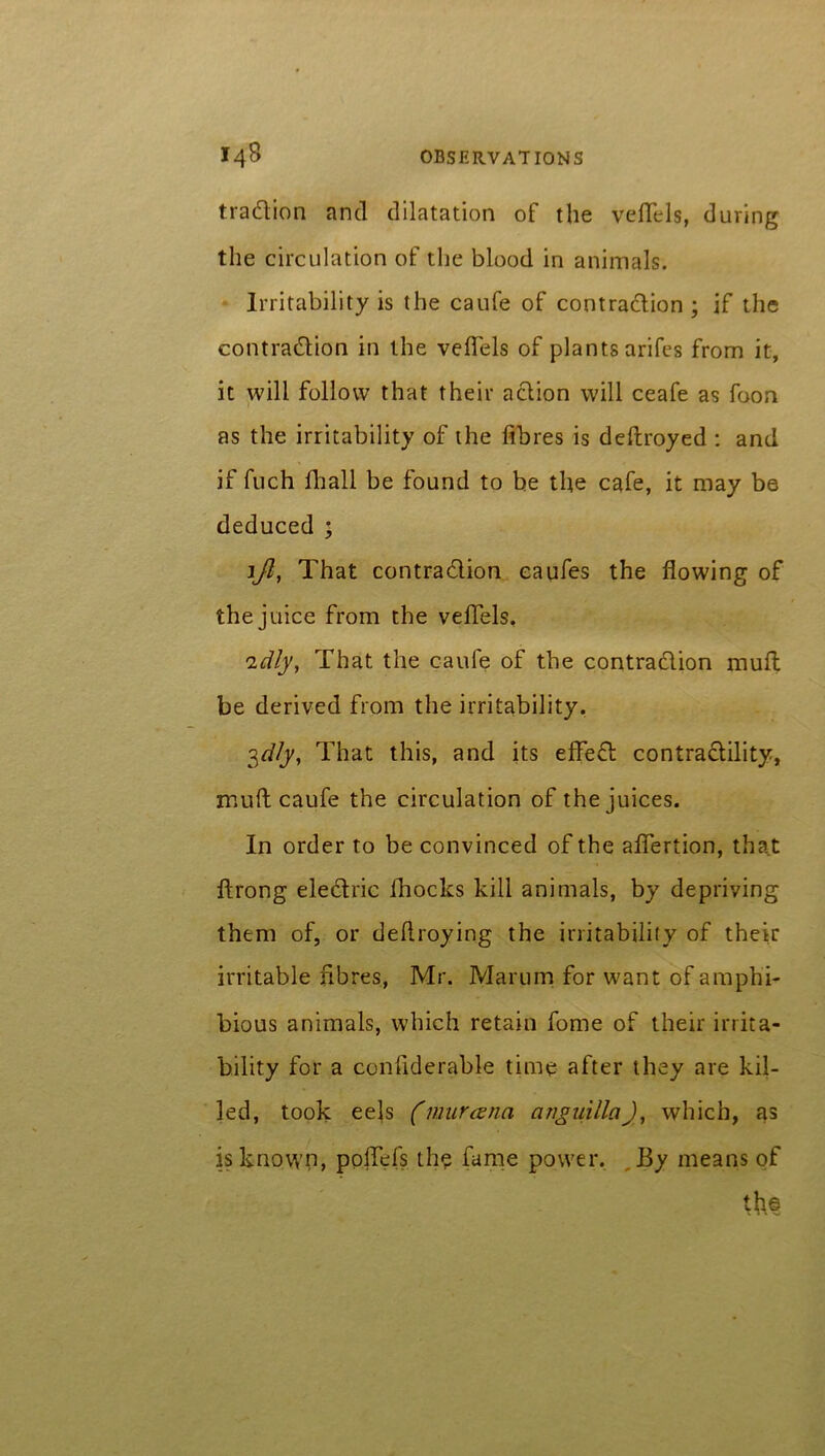 tradition and dilatation of the veflels, during the circulation of the blood in animals. Irritability is the caufe of contraction; if the contraction in the veflels of plants arifes from it, it will follow that their action will ceafe as foon as the irritability of the fibres is deftroyed : and if fuch flhall be found to be the cafe, it may be deduced ; ift, That contraction eaufes the flowing of the juice from the veflels. tidly, That the caufe of the contraction muft be derived from the irritability. 3dly. That this, and its effeCt contractility, muft caufe the circulation of the juices. In order to be convinced of the aftertion, that ftrong eleCtric fhocks kill animals, by depriving them of, or deftroying the irritability of their irritable fibres, Mr. Marum for want of amphi- bious animals, which retain feme of their irrita- bility for a conflderable time after they are kil- led, took eels (murcena cinguillci), which, as is known, ppJTefs the fame power. By means of th©