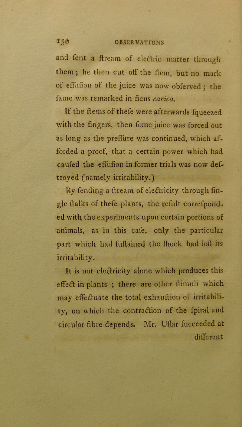 and fent a dream of eledric matter through them; he then cut off the (tern, but no mark of effufion of the juice was now obferved; the fame was remarked in ficus carica. If the items of thefe were afterwards lqueezed with the fingers, then fome juice was forced out as long as the preffure was continued, which af- forded a proof, that a certain power which had caufed the effufion in former trials was now def- troyed (namely irritability.) By fending a dream of eledricity through An- gle dalks of thefe plants, the refult correfpond- ed with the experiments upon certain portions o£ animals, as in this cafe, only the particular part which had fudained the diock had loft its irritability. It is not eledricity alone which produces this effed in plants ; there are other dimuli which may effeduate the total exhaudion of irritabili- ty, on which the contradion of the fpiral and circular fibre depends. Mr. Udar iucceeded at different