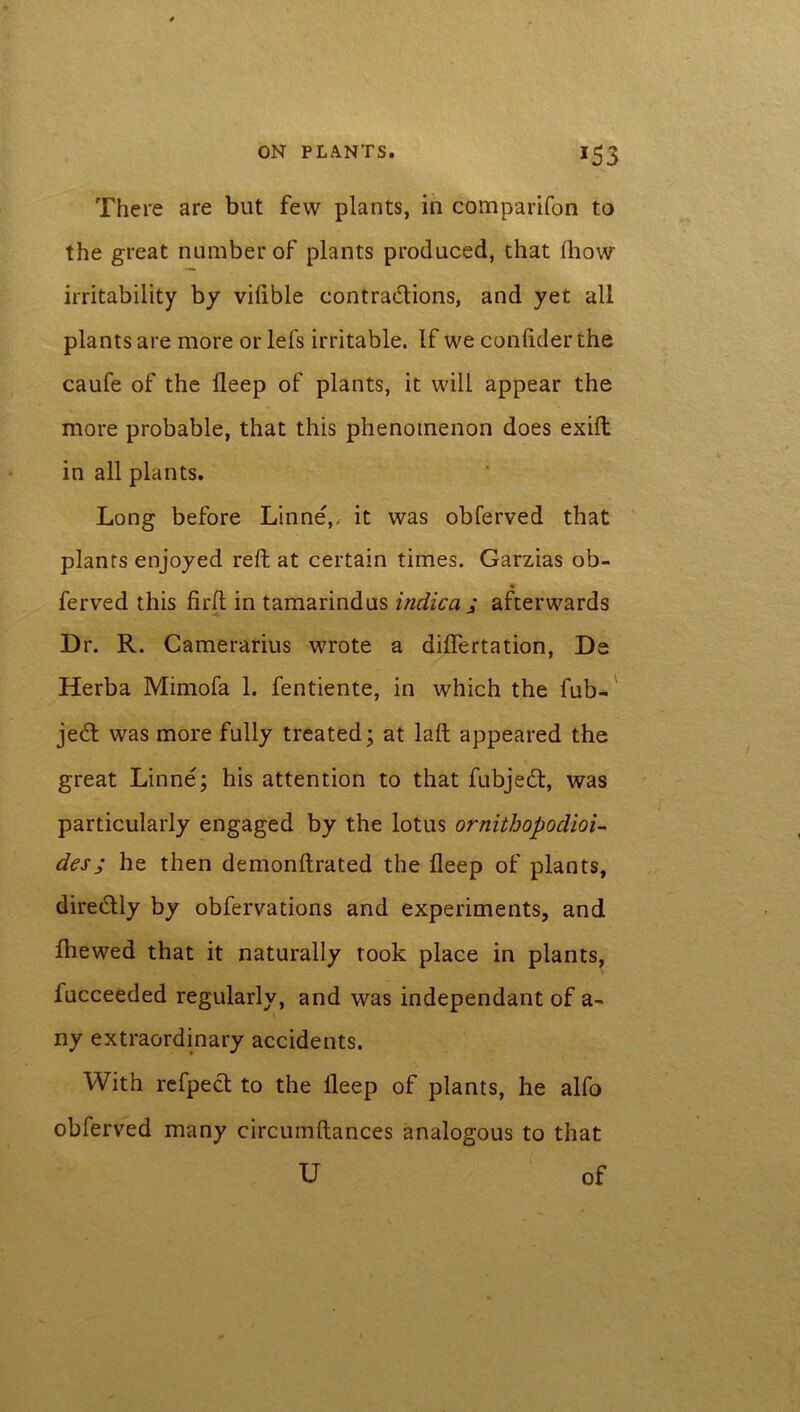 There are but few plants, in comparifon to the great number of plants produced, that Ihow irritability by vilible contrations, and yet all plants are more or lefs irritable. If we confiderthe caufe of the lleep of plants, it will appear the more probable, that this phenomenon does exift in all plants. Long before Linne',. it was obferved that plants enjoyed reft at certain times. Garzias ob- ferved this firft in tamarindus indie a ; afterwards Dr. R. Camerarius wrote a diftertation, De Herba Mimofa 1. fentiente, in which the fub- jeeft was more fully treated; at laft appeared the great Linne; his attention to that fubjedt, was particularly engaged by the lotus ornithopodioi- desj he then demonftrated the deep of plants, diredtly by obfervations and experiments, and Ibewed that it naturally rook place in plants, fucceeded regularly, and was independant of a- ny extraordinary accidents. With refpect to the lleep of plants, he alfo obferved many circumftances analogous to that U of