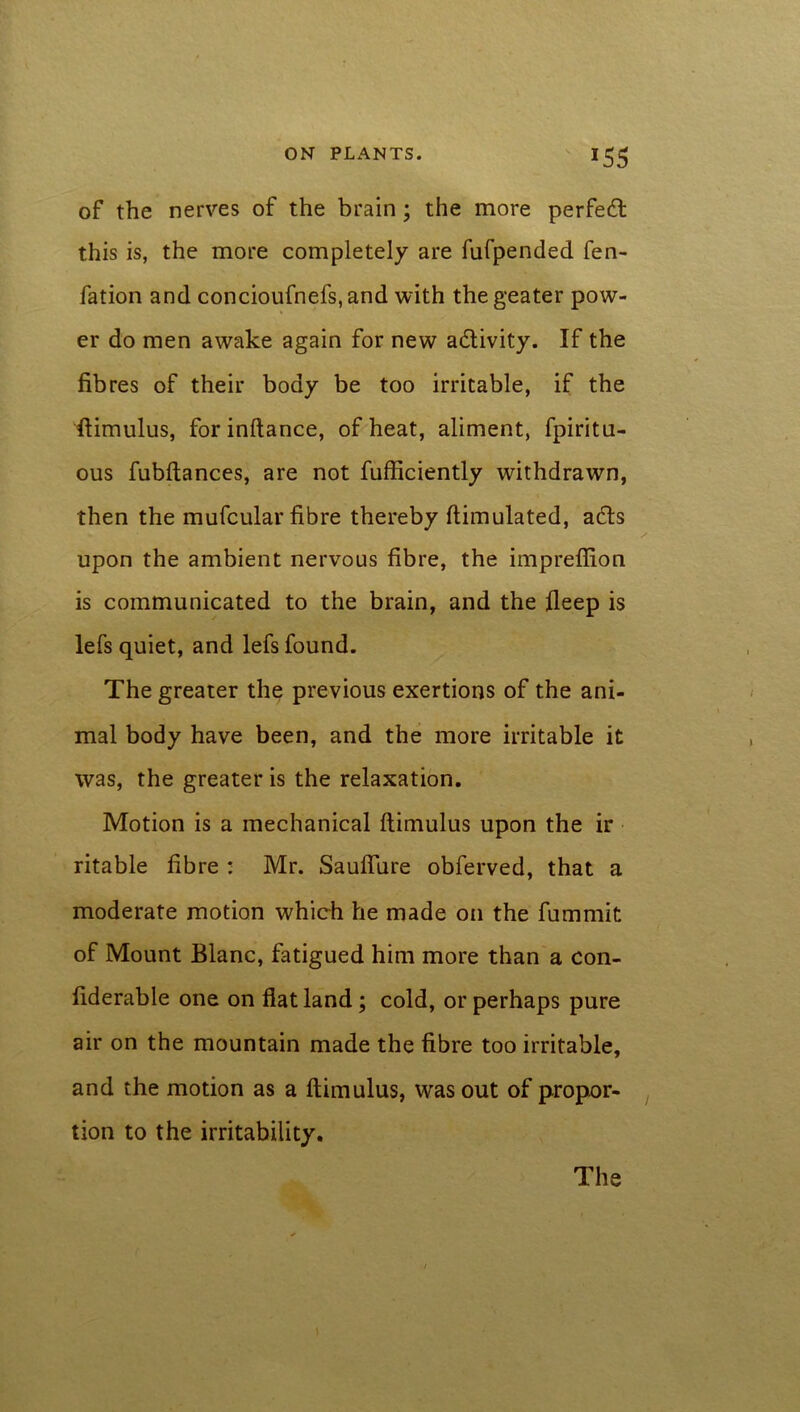 of the nerves of the brain ; the more perfect this is, the more completely are fufpended fen- fation and concioufnefs, and with the geater pow- er do men awake again for new activity. If the fibres of their body be too irritable, if the ftimulus, forinftance, of heat, aliment, fpiritu- ous fubftances, are not fufficiently withdrawn, then the mufcular fibre thereby ftimulated, acfts upon the ambient nervous fibre, the impreffion is communicated to the brain, and the fleep is lefs quiet, and lefs found. The greater the previous exertions of the ani- mal body have been, and the more irritable it was, the greater is the relaxation. Motion is a mechanical ftimulus upon the ir ritable fibre : Mr. Sauffure obferved, that a moderate motion which he made on the fummit of Mount Blanc, fatigued him more than a con- fiderable one on fiat land; cold, or perhaps pure air on the mountain made the fibre too irritable, and the motion as a ftimulus, was out of propor- tion to the irritability. The