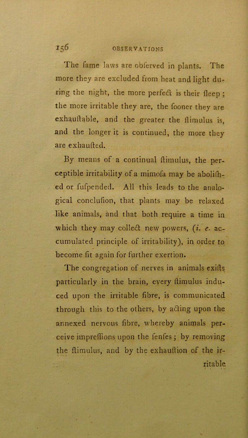 The fame laws are obferved in plants. The more they are excluded from heat and light du- ring the night, the more perfect is their deep ; the more irritable they are, the fooner they are exhauftable, and the greater the ftimuius is, and the longer it is continued, the more they are exhaufled. By means of a continual ftimuius, the per- ceptible irritability of a mimofa may be abolifh- ed or fufpended. All this leads to the analo- gical conclufion, that plants may be relaxed like animals, and that both require a time in which they may colled: new powers, (z. e. ac- cumulated principle of irritability), in order to become fit again for further exertion. The congregation of nerves in animals exifts particularly in the brain, every ftimuius indu- ced upon the irritable fibre, is communicated through this to the others, by acting upon the annexed nervous fibre, whereby animals per- ceive impreflions upon the fenfes; by removing the ftimuius, and by the exhauftion of the ir- ritable