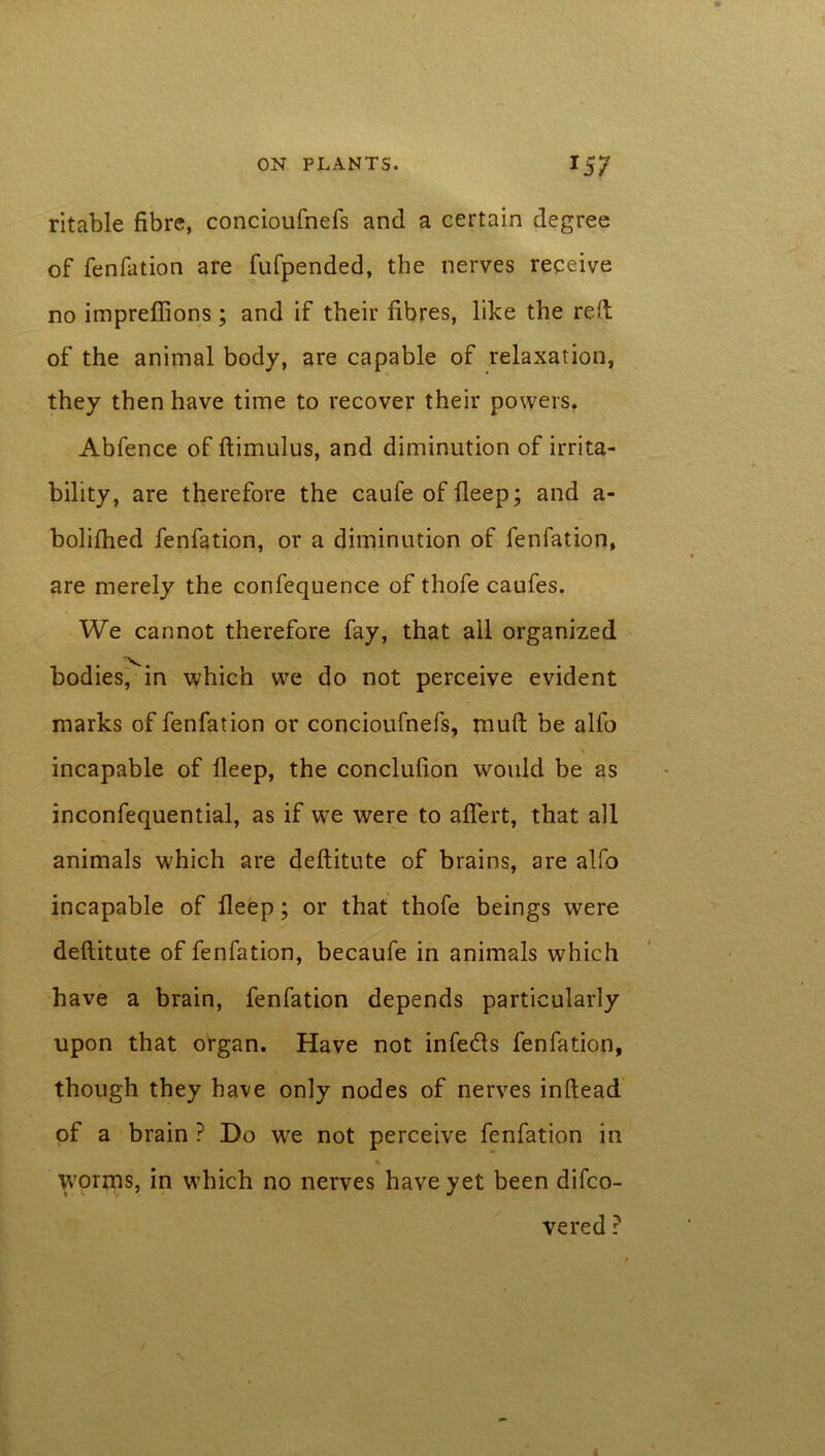 ritable fibre, concioufnefs and a certain degree of fenfation are fufpended, the nerves receive no impreflions; and if their fibres, like the reft of the animal body, are capable of relaxation, they then have time to recover their powers. Abfence of ftimulus, and diminution of irrita- bility, are therefore the caufe of deep; and a- bolifhed fenfation, or a diminution of fenfation, are merely the confequence of thofe caufes. We cannot therefore fay, that all organized bodies, in which we do not perceive evident marks of fenfation or concioufnefs, muft be alfo A incapable of deep, the conclufion would be as inconfequential, as if we were to adert, that ail animals which are deftitute of brains, are alfo incapable of deep; or that thofe beings were deftitute of fenfation, becaufe in animals which have a brain, fenfation depends particularly upon that organ. Have not infe&s fenfation, though they have only nodes of nerves inftead of a brain ? Do wre not perceive fenfation in worms, in which no nerves have yet been difco- vered rn