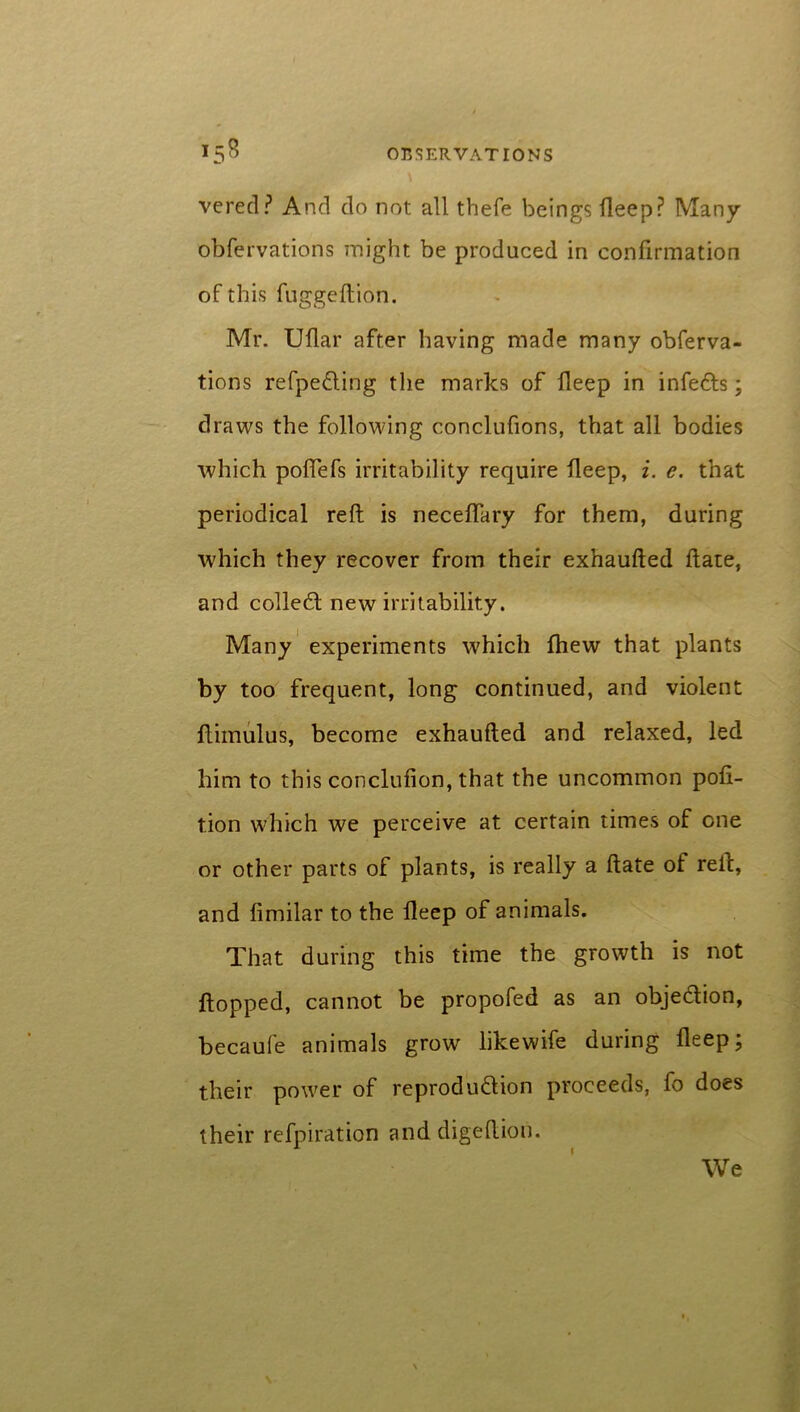 vered? And do not all thefe beings deep? Many obfervations might be produced in confirmation of this fuggedion. Mr. Uflar after having made many obferva- tions refpe&ing the marks of deep in infedts; draws the following conclufions, that all bodies which podefs irritability require deep, i. e. that periodical red; is necedary for them, during which they recover from their exhauded date, and colledt new irritability. Many experiments which fhew that plants by too frequent, long continued, and violent dimulus, become exhauded and relaxed, led him to this concludon, that the uncommon pod- tion which we perceive at certain times of one or other parts of plants, is really a date of red, and dmilar to the deep of animals. That during this time the growth is not dopped, cannot be propofed as an obje&ion, becaufe animals grow likewife during deep; their power of reprodu&ion proceeds, fo does their refpiration anddigedion. We