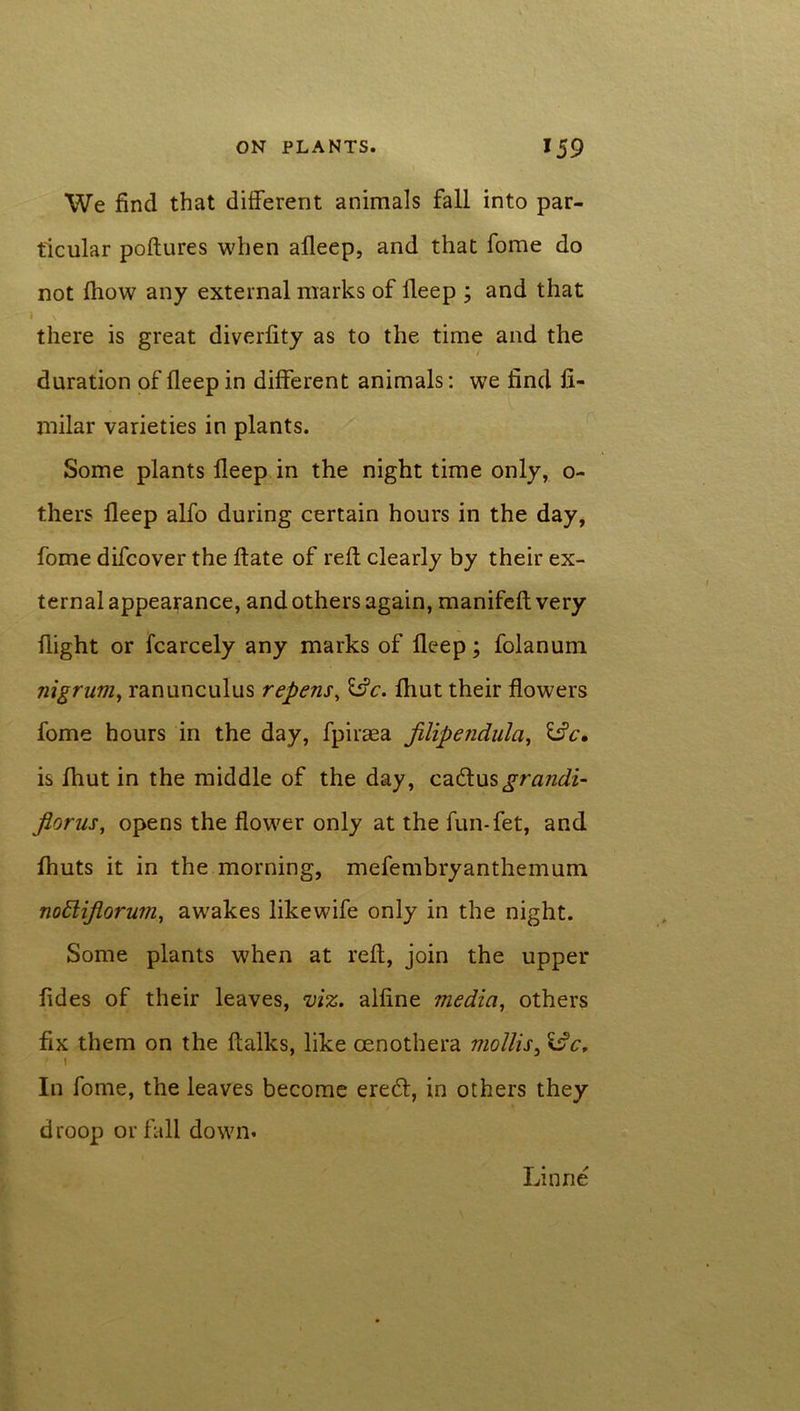 We find that different animals fall into par- ticular poftures when adeep, and that fome do not fhow any external marks of lleep ; and that there is great diverfity as to the time and the duration of deep in different animals: we find fi- milar varieties in plants. Some plants lleep in the night time only, o- thers deep alfo during certain hours in the day, fome difcover the date of red clearly by their ex- ternal appearance, and others again, manifed very dight or fcarcely any marks of deep; folanum nigrum, ranunculus repens, &c. fhut their dowers fome hours in the day, fpiraea jilipendula, 13c. is fhut in the middle of the day, catdusgrandi- florus, opens the dower only at the fun-fet, and fhuts it in the morning, mefembryanthemum notlijlorum, awakes likewife only in the night. Some plants when at red, join the upper fides of their leaves, viz. aldne media, others fix them on the dalles, like oenothera mollis, 13c, ' \ In fome, the leaves become ere£l, in others they droop or fall down* Linrie