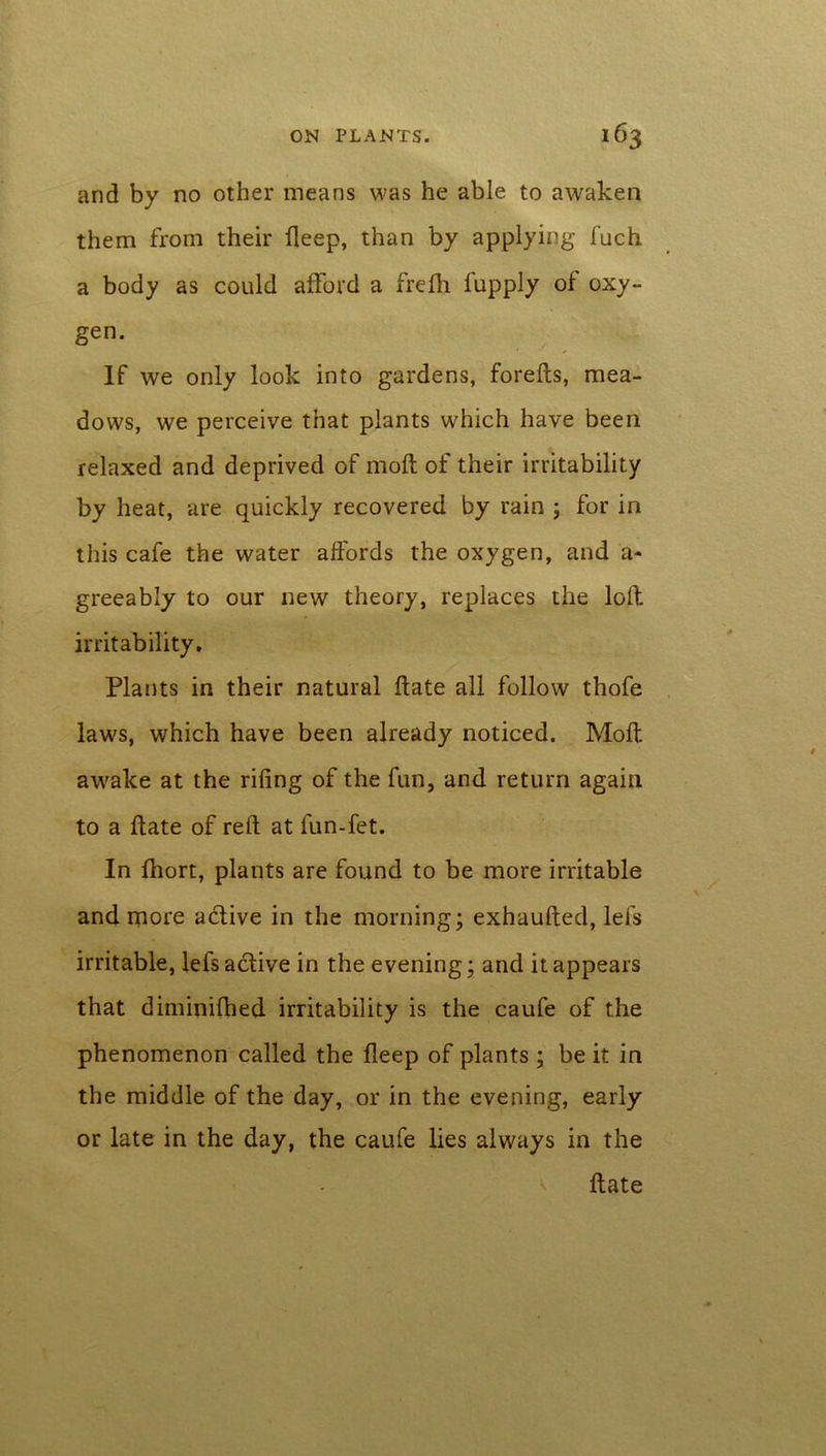 and by no other means was he able to awaken them from their deep, than by applying fuch a body as could afford a frefli fupply of oxy- gen. If we only look into gardens, foreds, mea- dows, we perceive that plants which have been relaxed and deprived of mod: of their irritability by heat, are quickly recovered by rain ; for in this cafe the water affords the oxygen, and a- greeably to our new theory, replaces the loft irritability. Plants in their natural date all follow thofe laws, which have been already noticed. Mod awake at the rifing of the fun, and return again to a date of red at fun-fet. In fhort, plants are found to be more irritable and more a&ive in the morning; exhauded, lei's irritable, lefs a (dive in the evening; and it appears that diminifhed irritability is the caufe of the phenomenon called the deep of plants ; be it in the middle of the day, or in the evening, early or late in the day, the caufe lies always in the v date