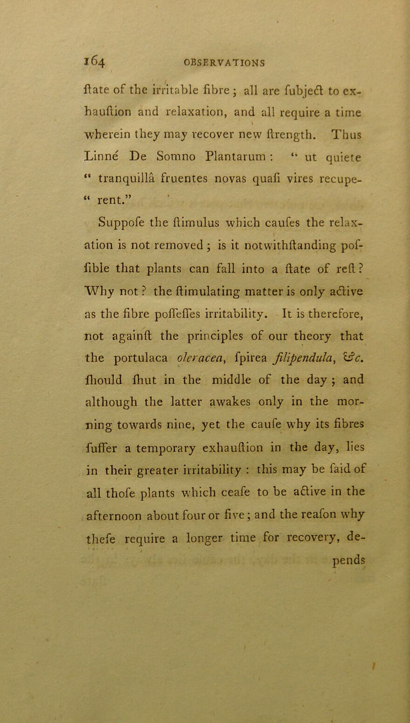 ftate of the irritable fibre ; all are fubjed to ex- hauftion and relaxation, and all require a time \ wherein they may recover new ftrength. Thus Linne De Somno Plantarum : “ ut quiete “ tranquilla fruentes novas quali vires recupe- “ rent.” Suppofe the llimulus which caufes the relax- ation is not removed ; is it notwithftanding pof- fible that plants can fall into a ftate of reft ? Why not ? the ftimulating matter is only adive as the fibre poftefies irritability. It is therefore, not againft the principles of our theory that the portulaca oleracea, fpirea filipendula, i£c. fliould Ihut in the middle of the day ; and although the latter awakes only in the mor- ning towards nine, yet the caufe why its fibres fuffer a temporary exhauftion in the day, lies in their greater irritability : this may be faid of all thole plants which ceafe to be adive in the afternoon about four or five; and the reafon why thefe require a longer time for recovery, de- * ' * * * 1 ) pends 1