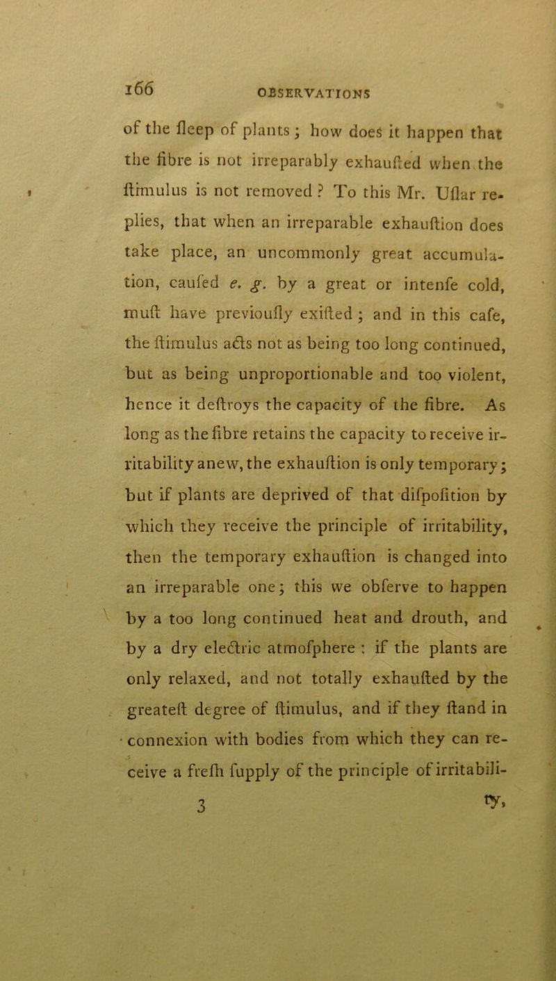 ot the fleep of plants; how does it happen that the fibre is not irreparably exhaufted when the firm ulus is not removed ? To this Mr. Uflar re- plies, that when an irreparable exhauftion does take place, an uncommonly great accumula- tion, cauied e. g. by a great or intenfe cold, muft have previoufly exifted; and in this cafe, the ftimulus ads not as being too long continued, but as being unproportionable and too violent, hence it deftroys the capacity of the fibre. As long as the fibre retains the capacity to receive ir- ritability anew, the exhauftion is only temporary; but if plants are deprived of that difpofition by which they receive the principle of irritability, then the temporary exhauftion is changed into an irreparable one; this we obferve to happen by a too long continued heat and drouth, and by a dry eledric atmofphere : if the plants are only relaxed, and not totally exhaufted by the greateft degree of ftimulus, and if they ftand in connexion with bodies from which they can re- ceive a frefh fupply of the principle of irritabili- ty, 3