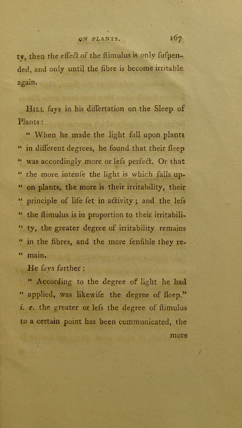 ty, then the effed of the ftimulus is only fufpen- ded, and only until the fibre is become irritable again. Hill fays in his diftertation on the Sleep of Plants: “ When he made the light fall upon plants “ in different degrees, he found that their deep “ was accordingly more or lefs perfed. Or that “ the more intenfe the light is which falls up- “ on plants, the more is their irritability, their “ principle of life fet in adivity; and the lefs “ the ftimulus is in proportion to their irritabili- “ ty, the greater degree of irritability remains “ in the fibres, and the more fenfible they re- 44 main. He fays farther : “ According to the degree of light he had “ applied, was likewife the degree of fleep.” i. e. the greater or lefs the degree of ftimulus to a certain point has been communicated, the more