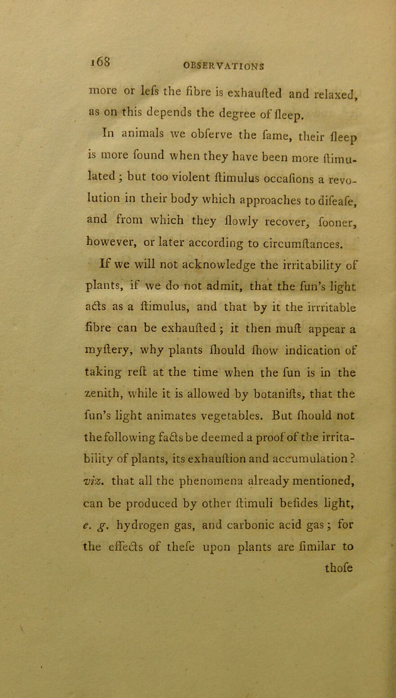 more or lefs the fibre is exhaufted and relaxed, as on this depends the degree of deep. In animals we obferve the fame, their deep is more found when they have been more dirnu- lated; but too violent dimulus occadons a revo- lution in their body which approaches todifeafe, and from which they dowly recover, fooner, however, or later according to circumdances. If we will not acknowledge the irritability of plants, if we do not admit, that the fun’s light adfs as a dimulus, and that by it the irrritable fibre can be exhauded ; it then mud appear a mydery, why plants diould fhow indication of taking red at the time when the fun is in the zenith, while it is allowed by botanids, that the fun’s light animates vegetables. But fhould not the following fads be deemed a proof of the irrita- bility of plants, its exhaudion and accumulation ? viz. that all the phenomena already mentioned, can be produced by other dimuli beddes light, e. g. hydrogen gas, and carbonic acid gas; for the effeds of thefe upon plants are fimilar to thofe