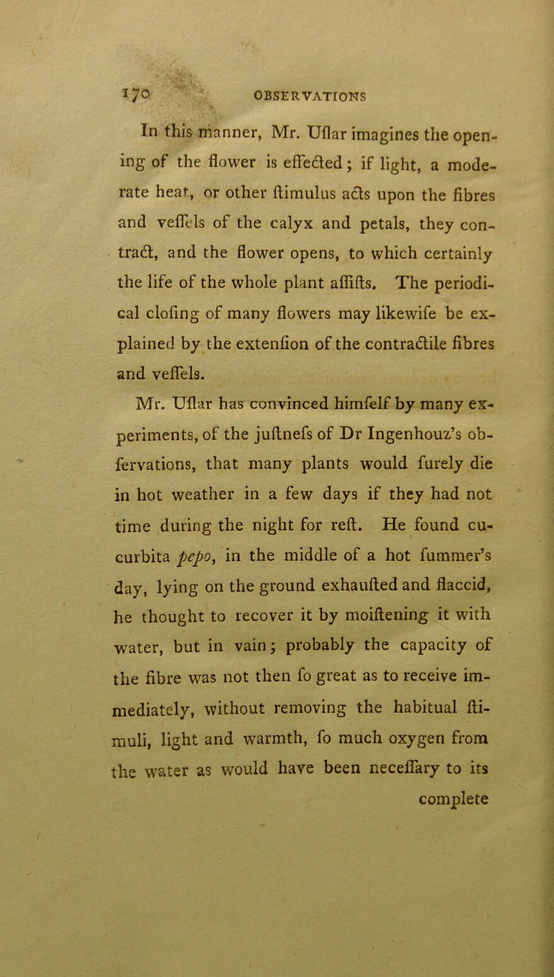 In this manner, Mr. Uflar imagines the open- ing of the flower is efteded; if light, a mode- rate heat, or other ftimulus acts upon the fibres and veflels of the calyx and petals, they con- trad;, and the flower opens, to which certainly the life of the whole plant aflifts. The periodi- cal doling of many flowers may likewife be ex- plained by the extenlion of the contractile fibres and veflels. Mr. Uflar has convinced himfelf by many ex- periments, of the juftnefs of Dr Ingenhouz’s ob- fervations, that many plants would furely die in hot weather in a few days if they had not time during the night for reft. He found cu- curbita pepo, in the middle of a hot fummer’s day, lying on the ground exhaufted and flaccid, he thought to recover it by moiftening it with water, but in vain; probably the capacity of the fibre was not then fo great as to receive im- mediately, without removing the habitual fti- muli, light and warmth, fo much oxygen from the water as would have been neceflary to its complete