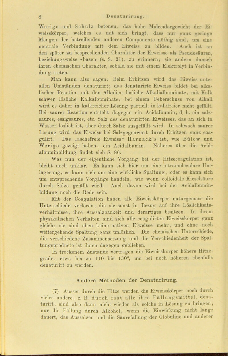 Werigo und Schulz betonen, das hohe Moleculargewicbt der Ei- weisskörper, welches es mit sich bringt, dass nur ganz geringe Mengen der betreffenden anderen Componente nöthig sind, um eine neutrale Verbindung mit dem Eiweiss zu bilden. Auch ist an den später zu besprechenden Charakter der Eiweisse als Pseudosäuren, beziehungsweise -basen (s. S. 21), zu erinnern; sie ändern danach ihren chemischen Charakter, sobald sie mit einem Elektrolyt in Verbin- dung treten. Man kann also sagen: Beim Erhitzen wird das Eiweiss unter allen Umständen denaturirt; das denaturirte Eiweiss bildet bei alka- lischer Reaction mit den Alkalien lösliche Alkalialbuminate, mit Kalk schwer lösliche Kalkalbuminate; bei einem Uebei'schuss von Alkali wird es daher in kalkreicher Lösung partiell, in kalkfreier nicht gefällt. Bei saurer Reaction entsteht dagegen ein Acidalbumin, d. h. ein salz- saures, essigsaures, etc. Salz des denaturirten Eiweisses, das an sich in Wasser löslich ist, aber durch Salze ausgefällt wird. In schwach saurer Lösung wird das Eiweiss bei Salzgegenwart durch Erhitzen ganz coa- gulirt. Das „aschefreie Eiweiss“ Harnack’s ist, wie Bülow und Werigo gezeigt haben, ein Acidalbumin. Näheres über die Acid- albuminbildung findet sich S. 86. Was nun der eigentliche Vorgang bei der Hitzecoagulation ist, bleibt noch unklar. Es kann sich hier um eine intramoleculare Um- lagerung, es kann sich um eine wirkliche Spaltung, oder es kann sich um entsprechende Vorgänge handeln, wie wenn colloidale Kieselsäure durch Salze gefällt wird. Auch davon wird bei der Acidalbumin- bildung noch die Rede sein. Mit der Coagulation haben alle Eiweisskörper naturgemäss die Unterschiede verloren, die sie sonst in Bezug auf ihre Löslichkeits- verhältnisse, ihre Aussalzbarkeit und derartiges besitzen. In ihrem physikalischen Verhalten sind sich alle coagulirten Eiweisskörper ganz gleich; sie sind eben keine nativen Eiweisse mehr, und ohne noch weitergehende Spaltung ganz unlöslich. Die chemischen Unterschiede, die verschiedene Zusammensetzung und die Verschiedenheit der Spal- tungsproducte ist ihnen dagegen geblieben. In trockenem Zustande vertragen die Eiweisskörper höhere Hitze- grade, etwa bis zu 110 bis 130°, um bei noch höheren ebenfalls denaturirt zu werden. Andere Methoden der Denaturirung. (7) Ausser durch die Ilitze werden die Eiweisskörper noch durch vieles andere, z. B. durch fast alle ihre Fällungsmittel, dena- turirt, sind also dann nicht wieder als solche in Lösung zu bringen; nur die Fällung durch Alkohol, wenn die Einwirkung nicht lange dauert, das Aussalzen und die Säurefällung der Globuline und anderer