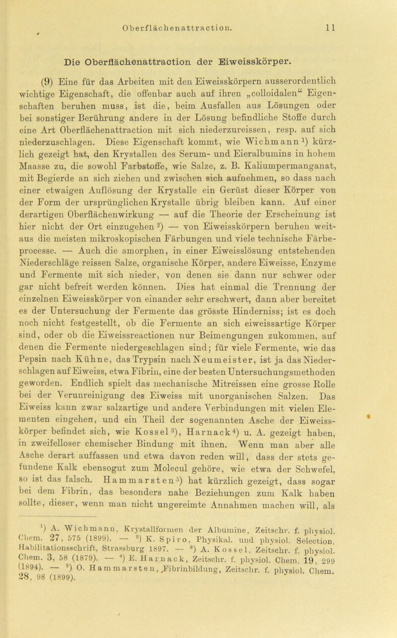 Die Oberflächenattraction der Eiweisskörper. (9) Eine für das Arbeiten mit den Eiweisskörpern ausserordentlich wichtige Eigenschaft, die offenbar auch auf ihren „colloidalen“ Eigen- schaften beruhen muss, ist die, beim Ausfallen aus Lösungen oder bei sonstiger Berührung andere in der Lösung befindliche Stoffe durch eine Art Oberflächenattraction mit sich niederzureissen, resp. auf sich niederzuschlagen. Diese Eigenschaft kommt, wie Wichmann1) kürz- lich gezeigt hat, den Krystallen des Serum- und Eieralbumins in hohem Maasse zu, die sowohl Farbstoffe, wie Salze, z. B. Kaliumpermanganat, mit Begierde an sich ziehen und zwischen sich aufnehmen, so dass nach einer etwaigen Auflösung der Krystalle ein Gerüst dieser Körper von der Form der ursprünglichen Krystalle übrig bleiben kann. Auf einer derartigen Oberflächenwirkung — auf die Theorie der Erscheinung ist hier nicht der Ort einzugehen 2) — von Eiweisskörpern beruhen weit- aus die meisten mikroskopischen Färbungen und viele technische Färbe - processe. — Auch die amorphen, in einer Eiweisslösung entstehenden Niederschläge reissen Salze, organische Körper, andere Eiweisse, Enzyme und Fermente mit sich nieder, von denen sie dann nur schwer oder gar nicht befreit werden können. Dies hat einmal die Trennung der einzelnen Eiweisskörper von einander sehr erschwert, dann aber bereitet es der Untersuchung der Fermente das grösste Hinderniss; ist es doch noch nicht festgestellt, ob die Fermente an sich eiweissartige Körper sind, oder ob die Eiweissreactionen nur Beimengungen zukommen, auf denen die Fermente niedergeschlagen sind; für viele Fermente, wie das Pepsin nach Kühne, das Trypsin nachNeumeister, ist ja das Nieder- schlagen auf Eiweiss, etwa Fibrin, eine der besten Untersuchungsmethoden geworden. Endlich spielt das mechanische Mitreissen eine grosse Rolle bei der Verunreinigung des Eiweiss mit unorganischen Salzen. Das Eiweiss kann zwar salzartige und andere Verbindungen mit vielen Ele- menten eingehen, und ein Theil der sogenannten Asche der Eiweiss- körper befindet sich, wie Kossel3), Harnack4) u. A. gezeigt haben, in zweifelloser chemischer Bindung mit ihnen. Wenn man aber alle Asche derart auffassen und etwa davon reden will, dass der stets ge- fundene Kalk ebensogut zum Molecul gehöre, wie etwa der Schwefel, so ist das falsch. Hammarsten5) hat kürzlich gezeigt, dass sogar bei dem I'ibrin, das besonders nahe Beziehungen zum Kalk haben sollte, dieser, wenn man nicht ungereimte Annahmen machen will, als ') A. Wichmann, Krystallfonnen der Albumine, Zeitschr. f. physiol. Cliem. 27, 575 (1899). 2) K. Spiro, Physikal. und physiol. Selection. Habilitationsschrift, Strassburg 1897. — 3) A. Kossel, Zeitschr. f. physiol. Gliem. 3, 58 (1879). • ') E. Hamack, Zeitschr. f. physiol. Cliem. 19, 299 (1894). — 5) 0. Hammarsten, JFibrinbildung, Zeitschr. f. physiol. Cliem 28, 98 (1899).