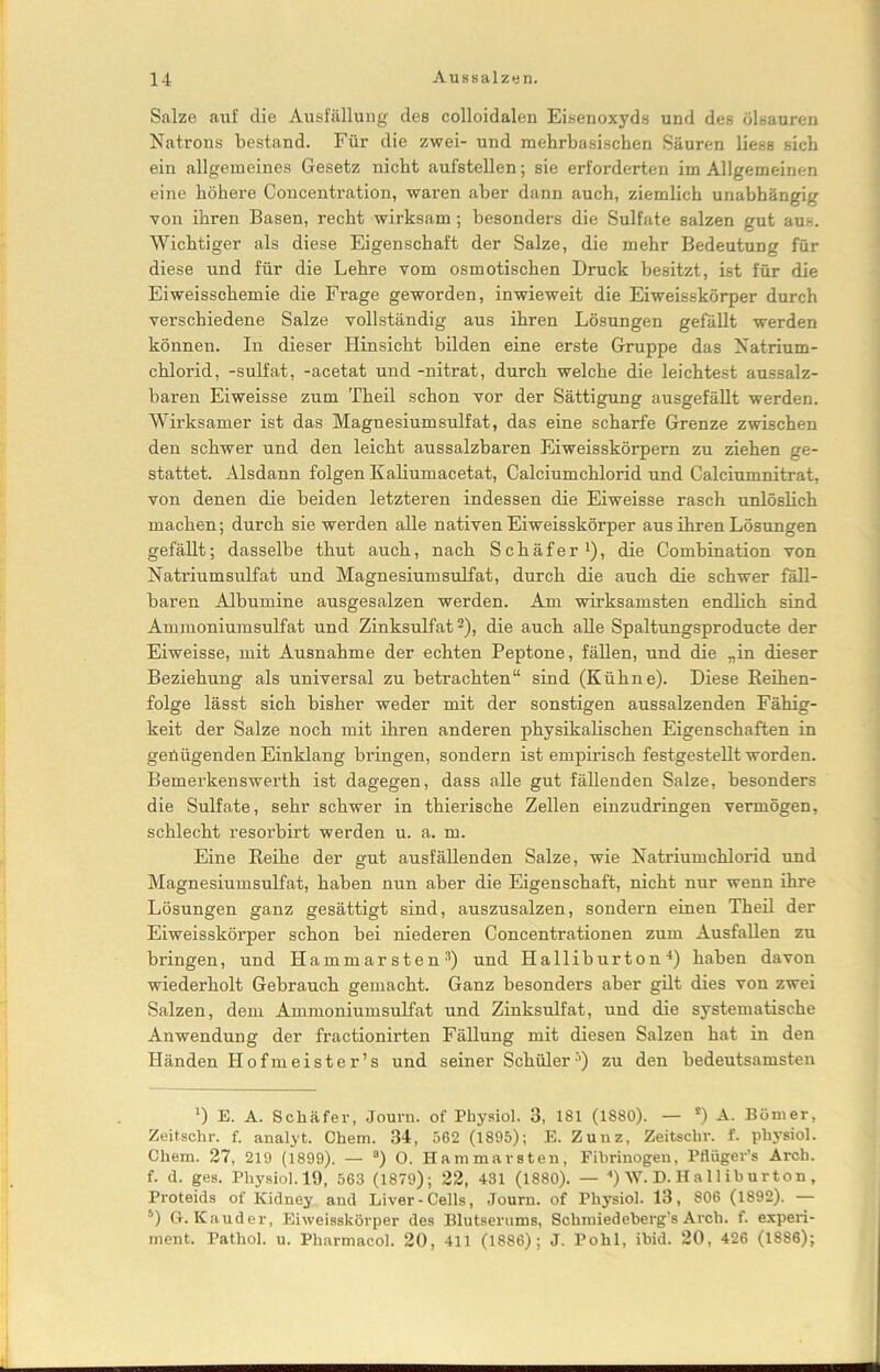 Salze auf die Ausfüllung des colloidalen Eisenoxyds und des ölsauren Natrons bestand. Für die zwei- und mehrbasischen Säuren liess sich ein allgemeines Gesetz nicht aufstellen; sie erforderten im Allgemeinen eine höhere Concentration, waren aber dann auch, ziemlich unabhängig von ihren Basen, recht wirksam; besonders die Sulfate salzen gut aus. Wichtiger als diese Eigenschaft der Salze, die mehr Bedeutung für diese und für die Lehre vom osmotischen Druck besitzt, ist für die Eiweisschemie die Frage geworden, inwieweit die Eiweisskörper durch verschiedene Salze vollständig aus ihren Lösungen gefällt werden können. In dieser Hinsicht bilden eine erste Gruppe das Natrium- chlorid, -sulfat, -acetat und -nitrat, durch welche die leichtest aussalz- baren Eiweisse zum Theil schon vor der Sättigung ausgefällt werden. Wirksamer ist das Magnesiumsulfat, das eine scharfe Grenze zwischen den schwer und den leicht aussalzbaren Eiweisskörpern zu ziehen ge- stattet. Alsdann folgen Kaliumacetat, Calciumchlorid und Calciumnitrat, von denen die beiden letzteren indessen die Eiweisse rasch unlöslich machen; durch sie werden alle nativen Ei weisskörper aus ihren Lösungen gefällt; dasselbe thut auch, nach Schäfer1), die Combination von Natriumsulfat und Magnesiumsulfat, durch die auch die schwer fäll- baren Albumine ausgesalzen werden. Am wirksamsten endlich sind Ammoniumsulfat und Zinksulfat2), die auch alle Spaltungsproducte der Eiweisse, mit Ausnahme der echten Peptone, fällen, und die „in dieser Beziehung als universal zu betrachten“ sind (Kühne). Diese Beihen- folge lässt sich bisher weder mit der sonstigen aussalzenden Fähig- keit der Salze noch mit ihren anderen physikalischen Eigenschaften in genügenden Einklang bringen, sondern ist empirisch festgestellt worden. Bemerkenswerth ist dagegen, dass alle gut fällenden Salze, besonders die Sulfate, sehr schwer in thierische Zellen einzudringen vermögen, schlecht resorbirt werden u. a. m. Eine Beihe der gut ausfällenden Salze, wie Natriumchlorid und Magnesiumsulfat, haben nun aber die Eigenschaft, nicht nur wenn ihre Lösungen ganz gesättigt sind, auszusalzen, sondern einen Theil der Eiweisskörper schon bei niederen Concentrationen zum Ausfallen zu bringen, und Hammarsten3) und Halliburton4) haben davon wiederholt Gebrauch gemacht. Ganz besonders aber gilt dies von zwei Salzen, dem Ammoniumsulfat und Zinksulfat, und die systematische Anwendung der fractionirten Fällung mit diesen Salzen hat in den Händen Hofmeister’s und seiner Schüler’1) zu den bedeutsamsten ‘) E. A. Schäfer, Journ. of Pbysiol. 3, 181 (1S80). — s) A. Börner, Zeitschr. f. analyt. Chem. 34, 562 (1895); E. Zunz, Zeitschr. f. pbysiol. Cliem. 27, 219 (1899). — “) O. Hammarsten, Fibrinogen, Pflüger’s Arch. f. d. ges. Pbysiol. 19, 563 (1879); 22, 431 (1880). — 4) W. D. Ha 11 iburton , Proteids of Kidney and Liver-Cells, Journ. of Pbysiol. 13, 806 (1892). — 5) G. Kauder, Eiweisskörper des Blutserums, Schraiedeberg’s Arch. f. experi- ment. Pathol. u. Pharmacol. 20, 411 (1886); J. Pohl, ibid. 20, 426 (1886);