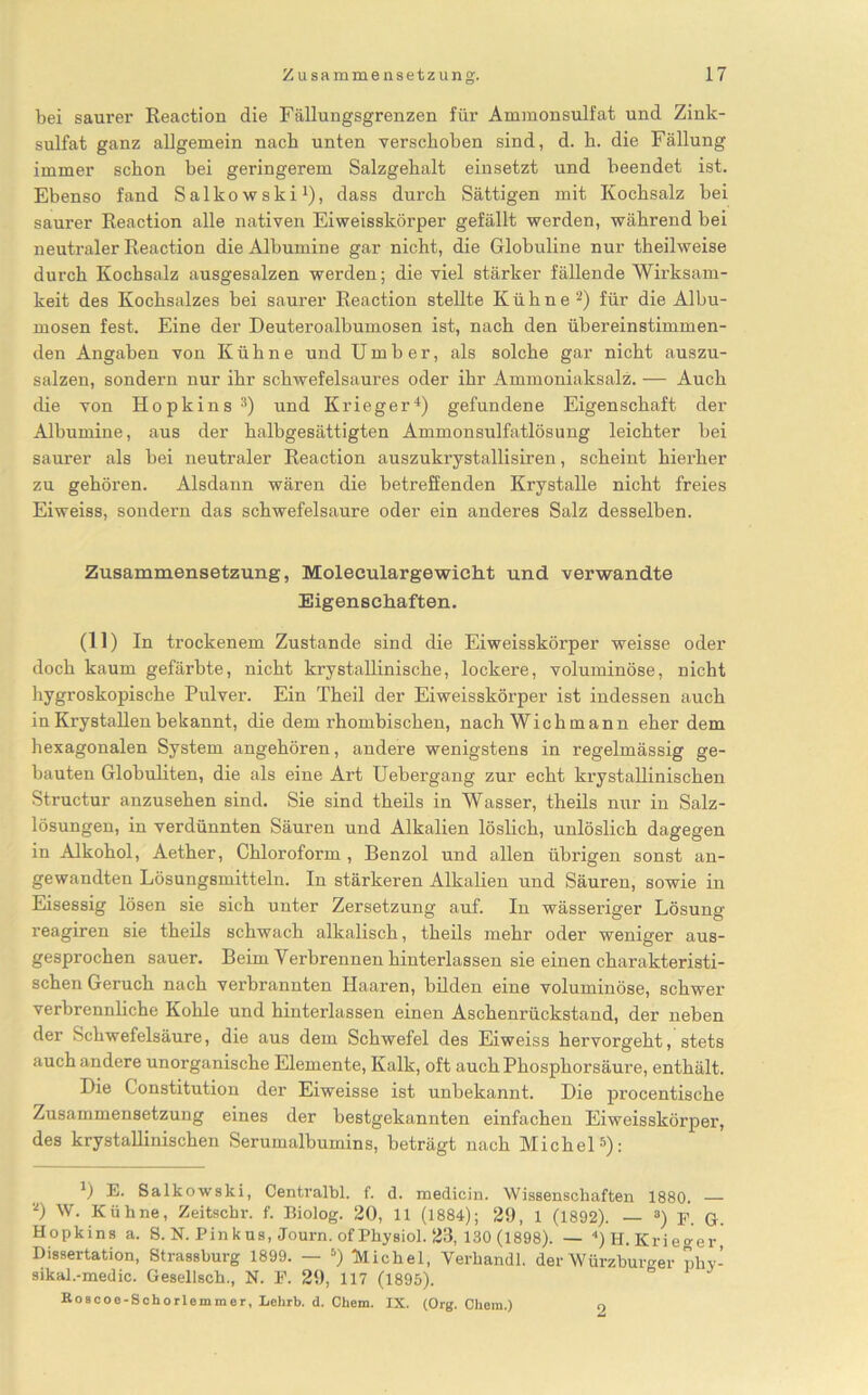 bei saurer Reaction die Fällungsgrenzen für Ammonsulfat und Zink- sulfat ganz allgemein nach unten verschoben sind, d. h. die Fällung immer schon bei geringerem Salzgehalt einsetzt und beendet ist. Ebenso fand Salkowski1), dass durch Sättigen mit Kochsalz bei saurer Reaction alle nativen Eiweisskörper gefällt werden, während bei neutraler Reaction die Albumine gar nicht, die Globuline nur theilweise durch Kochsalz ausgesalzen werden; die viel stärker fällende Wirksam- keit des Kochsalzes bei saurer Reaction stellte Kühne2) für die Albu- mosen fest. Eine der Deuteroalbumosen ist, nach den übereinstimmen- den Angaben von Kühne und Umber, als solche gar nicht auszu- salzen, sondern nur ihr schwefelsaures oder ihr Ammoniaksalz. — Auch die von Hopkins 3) und Krieger4) gefundene Eigenschaft der Albumine, aus der halbgesättigten Ammonsulfatlösung leichter bei saurer als bei neutraler Reaction auszukrystallisiren, scheint hierher zu gehören. Alsdann wären die betreffenden Krystalle nicht freies Eiweiss, sondern das schwefelsaure oder ein anderes Salz desselben. Zusammensetzung, Moleeulargewiclit und verwandte Eigenschaften. (11) In trockenem Zustande sind die Eiweisskörper weisse oder doch kaum gefärbte, nicht krystallinische, lockere, voluminöse, nicht hygroskopische Pulver. Ein Theil der Eiweisskörper ist indessen auch in Krystallen bekannt, die dem rhombischen, nach Wich mann eher dem hexagonalen System angehören, andere wenigstens in regelmässig ge- bauten Globuliten, die als eine Art Uebergang zur echt krystallinischen Structur anzusehen sind. Sie sind theils in Wasser, theils nur in Salz- lösungen, in verdünnten Säuren und Alkalien löslich, unlöslich dagegen in Alkohol, Aether, Chloroform , Benzol und allen übrigen sonst an- gewandten Lösungsmitteln. In stärkeren Alkalien und Säuren, sowie in Eisessig lösen sie sich unter Zersetzung auf. In wässeriger Lösung reagiren sie theils schwach alkalisch, theils mehr oder weniger aus- gesprochen sauer. Beim Verbrennen hinterlassen sie einen charakteristi- schen Geruch nach verbrannten Haaren, bilden eine voluminöse, schwei- verbrennliche Kohle und hinterlassen einen Aschenrückstand, der neben der Schwefelsäure, die aus dem Schwefel des Eiweiss hervorgeht, stets auch andere unorganische Elemente, Kalk, oft auch Phosphorsäure, enthält. Die Constitution der Eiweisse ist unbekannt. Die procentische Zusammensetzung eines der bestgekannten einfachen Eiweisskörper, des krystallinischen Serumalbumins, beträgt nach Michel5): 1) E. Salkowski, Centralbl. f. d. medicin. Wissenschaften 1880. 2) W. Kühne, Zeitscbr. f. Biolog. 20, 11 (1884); 29, 1 (1892). — 3) F. G. Hopkins a. 8. N. Pink us, Journ. of Physiol. 23, 130 (1898). — 4) H. Krieger, Dissertation, Strassburg 1899. — 5) Michel, Verhandl. der Würzburger pliv- sikal.-medic. Gesellsch., N. F. 29, 117 (1895). Eoscoe-Schorlemmer, Lelirb. d. Cbem. IX. (Org. Chem.) 9