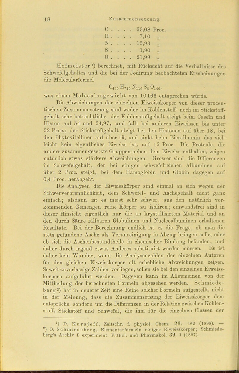 C . . . . 53,08 Proc. H . . . 7,10 „ K • • • • 15,93 „ S . . . . 1,90 „ 0 . . . . 21,99 „ Hofmeister1) berechnet, mit Rücksicht auf die Verhältnisse des Schwefelgehaltes und die bei der Jodirung beobachteten Erscheinungen die Molecularformel C450 H720 -^116 S6 Oj40, was einem Moleculargewicht von 10166 entsprechen würde. Die Abweichungen der einzelnen Eiweisskörper von dieser procen- tischen Zusammensetzung sind weder im Kohlenstoff- noch im Stickstoff- gehalt sehr beträchtliche, der Kohlenstoffgehalt steigt beim Casein und Histon auf 54 und 54,97, und fällt bei anderen Eiweissen bis unter 52 Proc.; der Stickstoffgehalt steigt bei den Histonen auf über 18, bei den Phytovitellinen auf über 19, und sinkt beim Eieralbumin, das viel- leicht kein eigentliches Eiweiss ist, auf 15 Proc. Die Proteide, die anders zusammengesetzte Gruppen neben dem Eiweiss enthalten, zeigen natürlich etwas stärkere Abweichungen. Grösser sind die Differenzen im Schwefelgehalt, der bei einigen schwefelreichen Albuminen auf über 2 Proc. steigt, bei dem Hämoglobin und Globin dagegen auf 0,4 Proc. herabgeht. Die Analysen der Eiweisskörper sind einmal an sich wegen der Schwerverbrennlichkeit, dem Schwefel- und Aschegehalt nicht ganz einfach; alsdann ist es meist sehr schwer, aus den natürlich vor- kommenden Gemengen reine Körper zu isoliren; einwandsfrei sind in dieser Hinsicht eigentlich nur die an krystallisirtem Material und an den durch Säure fällbaren Globulinen und Nucleoalbuminen erhaltenen Resultate. Bei der Berechnung endlich ist es die Frage, ob man die stets gefundene Asche als Verunreinigung in Abzug bringen solle, oder ob sich die Aschenbestandtheile in chemischer Bindung befanden, und daher durch irgend etwas Anderes substituirt werden müssen. Es ist daher kein Wunder, wenn die Analysenzahlen der einzelnen Autoren für den gleichen Eiweisskörper oft erhebliche Abweichungen zeigen. Soweit zuverlässige Zahlen vorliegen, sollen sie bei den einzelnen Eiweiss- körpern aufgeführt werden. Dagegen kann im Allgemeinen von der Mittheilung der berechneten Formeln abgesehen werden. Schmiede- berg2) hat in neuerer Zeit eine Reihe solcher Formeln aufgestellt, nicht in der Meinung, dass die Zusammensetzung der Eiweisskörper dem entspräche, sondern um die Differenzen in der Relation zwischen Kohlen- stoff, Stickstoff und Schwefel, die ihm für die einzelnen Classen der J) D. Kurajeff, Zeitschr. f. physiol. Chem. 26, 462 (1898). — 2) O. Schmiedeberg, Elementarformeln einiger Ei weisskörper; Schmiede- berg’s Archiv f. experiment. Pitt hol. und Pharmakol. 39, 1 (1897).