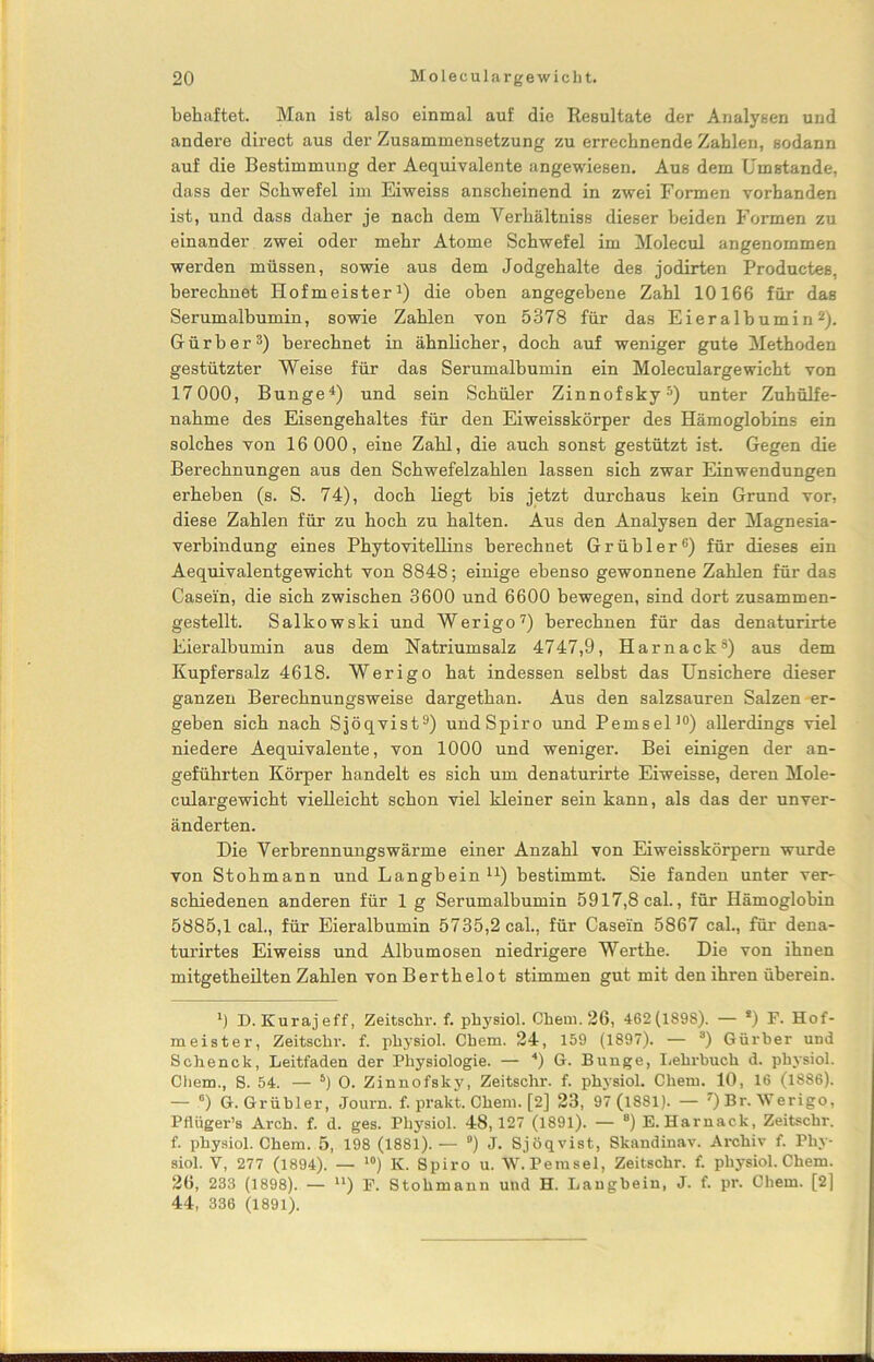behaftet. Man ist also einmal auf die Resultate der Analysen und andere direct aus der Zusammensetzung zu errechnende Zahlen, sodann auf die Bestimmung der Aequivalente angewiesen. Aus dem Umstande, dass der Schwefel im Eiweiss anscheinend in zwei Formen vorhanden ist, und dass daher je nach dem Yerhältniss dieser beiden Formen zu einander zwei oder mehr Atome Schwefel im Molecul angenommen werden müssen, sowie aus dem Jodgehalte des jodirten Productes, berechnet Hofmeister1) die oben angegebene Zahl 10166 für das Serumalbumin, sowie Zahlen von 5378 für das Eieralbumin2). Gürber3) berechnet in ähnlicher, doch auf weniger gute Methoden gestützter Weise für das Serumalbumin ein Moleculargewicht von 17 000, Bunge4) und sein Schüler Zinnofsky5) unter Zuhülfe- nahme des Eisengehaltes für den Eiweisskörper des Hämoglobins ein solches von 16 000, eine Zahl, die auch sonst gestützt ist. Gegen die Berechnungen aus den Schwefelzahlen lassen sich zwar Einwendungen erheben (s. S. 74), doch liegt bis jetzt durchaus kein Grund vor, diese Zahlen für zu hoch zu halten. Aus den Analysen der Magnesia- verbindung eines Phytovitellins berechnet Grübler6) für dieses ein Aequivalentgewicht von 8848; einige ebenso gewonnene Zahlen für das Casein, die sich zwischen 3600 und 6600 bewegen, sind dort zusammen- gestellt. Salkowski und Werigo7) berechnen für das denaturirte Eieralbumin aus dem Natriumsalz 4747,9, Harnack8) aus dem Kupfersalz 4618. Werigo hat indessen selbst das Unsichere dieser ganzen Berechnungsweise dargethan. Aus den salzsauren Salzen er- geben sich nach Sjöqvist9) und Spiro und Pemsel10) allerdings viel niedere Aequivalente, von 1000 und weniger. Bei einigen der an- geführten Körper handelt es sich um denaturirte Eiweisse, deren Mole- culargewicht vielleicht schon viel kleiner sein kann, als das der unver- änderten. Die Verbrennungswärme einer Anzahl von Eiweisskörpem wurde von Stohmann und Langbein11) bestimmt. Sie fanden unter ver- schiedenen anderen für 1 g Serumalbumin 5917,8 cal., für Hämoglobin 5885,1 cal., für Eieralbumin 5735,2 cal., für Casein 5867 cal., für dena- turirtes Eiweiss und Albumosen niedrigere Werthe. Die von ihnen mitgetheilten Zahlen von Berthelot stimmen gut mit den ihren überein. *) D. Kurajeff, Zeitschr. f. physiol. Chem. 26, 462(1898). — *) F. Hof- meister, Zeitschr. f. pliysiol. Chem. 24, 159 (1897). — 3) Gürber und Schenck, Leitfaden der Physiologie. — 4) G. Bunge, Lehrbuch d. physiol. Chem., S. 54. — 5) O. Zinnofsky, Zeitschr. f. physiol. Chem. 10, 16 (1886). — °) G. Grübler, Journ. f. prakt. Chem. [2] 23, 97 (l881). — 7) Br. Werigo, Pflüger’s Arch. f. d. ges. Physiol. 48, 127 (1891). — 8) E. Harnack, Zeitschr. f. physiol. Chem. 5, 198 (1881).— °) J. Sjöqvist, Skandinav. Archiv f. Phy- siol. V, 277 (1894). — 10) K. Spiro u. W. Perasel, Zeitschr. f. physiol. Chem. 26, 233 (1898). — u) F. Stohmann und H. Langbein, J. f. pr. Chem. [2] 44, 336 (1891).