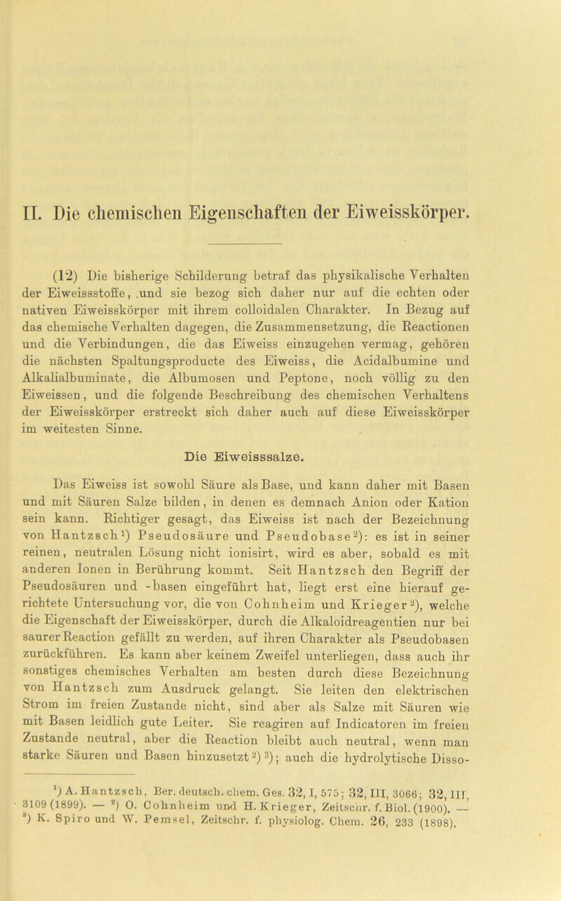 II. Die chemischen Eigenschaften der Eiweisskörper. (12) Die bisherige Schilderung betraf das physikalische Verhalten der Eiweissstoffe, .und sie bezog sich daher nur auf die echten oder nativen Eiweisskörper mit ihrem colloidalen Charakter. In Bezug auf das chemische Verhalten dagegen, die Zusammensetzung, die Beactionen und die Verbindungen, die das Eiweiss einzugehen vermag, gehören die nächsten Spaltungsproducte des Eiweiss, die Acidalbumine und Alkalialbuminate, die Albumosen und Peptone, noch völlig zu den Eiwemsen, und die folgende Beschreibung des chemischen Verhaltens der Eiweisskörper erstreckt sich daher auch auf diese Eiweisskörper im weitesten Sinne. Die Eiweisssalze. Das Eiweiss ist sowohl Säure als Base, und kann daher mit Basen und mit Säuren Salze bilden, in denen es demnach Anion oder Kation sein kann. Richtiger gesagt, das Eiweiss ist nach der Bezeichnung von Hantzsch1) Pseudosäure und Pseudobase2): es ist in seiner reinen, neutralen Lösung nicht ionisirt, wird es aber, sobald es mit anderen Ionen in Berührung kommt. Seit Hantzsch den Begriff der Pseudosäuren und -basen eingeführt hat, liegt erst eine hierauf ge- richtete Untersuchung vor, die von Cohnheim und Krieger2), welche die Eigenschaft der Eiweisskörper, durch die Alkaloidreagentien nur bei saurer Reaction gefällt zu werden, auf ihren Charakter als Pseudobasen zurückführen. Es kann aber keinem Zweifel unterliegen, dass auch ihr sonstiges chemisches Verhalten am besten durch diese Bezeichnung von Hantzsch zum Ausdruck gelangt. Sie leiten den elektrischen Strom im freien Zustande nicht, sind aber als Salze mit Säuren wie mit Basen leidlich gute Leiter. Sie reagiren auf Indicatoren im freien Zustande neutral, aber die Reaction bleibt auch neutral, wenn man starke Säuren und Basen hinzusetzt2) 3); auch die hydrolytische Disso- *) A. Hantzsch, Ber. deutsch, cliem. Ges. 32,1, 575 ; 32,111,3066; 32,111, 3109 (1899). — !) 0. Cohnheim und H. Krieger, Zeitschr. f. Biol. (1900). —