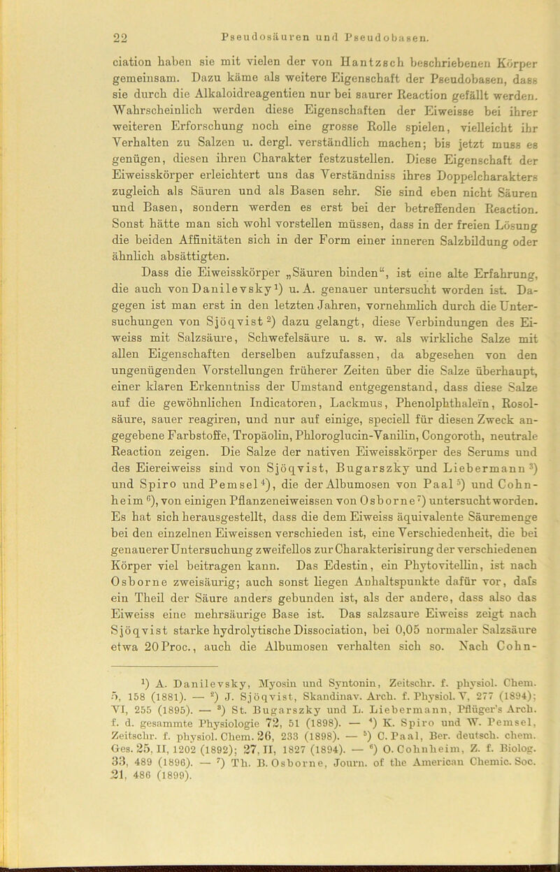 ciation haben sie mit vielen der von Iiantzsch beschriebenen Körper gemeinsam. Dazu käme als weitere Eigenschaft der Pseudobasen, dass sie durch die Alkaloidreagentien nur bei saurer Reaction gefällt werden. Wahrscheinlich werden diese Eigenschaften der Eiweisse bei ihrer weiteren Erforschung noch eine grosse Rolle spielen, vielleicht ihr Verhalten zu Salzen u. dergl. verständlich machen; bis jetzt muss es genügen, diesen ihren Charakter festzustellen. Diese Eigenschaft der Eiweisskörper erleichtert uns das Verständniss ihres Doppelcharakters zugleich als Säuren und als Basen sehr. Sie sind eben nicht Säuren und Basen, sondern werden es erst bei der betreffenden Reaction. Sonst hätte man sich wohl vorstellen müssen, dass in der freien Lösung die beiden Affinitäten sich in der Form einer inneren Salzbildung oder ähnlich absättigten. Dass die Eiweisskörper „Säuren binden“, ist eine alte Erfahrung, die auch vonDanilevsky3) u. A. genauer untersucht worden ist. Da- gegen ist man erst in den letzten Jahren, vornehmlich durch die Unter- suchungen von Sjöqvist2) dazu gelangt, diese Verbindungen des Ei- weiss mit Salzsäure, Schwefelsäure u. s. w. als wirkliche Salze mit allen Eigenschaften derselben aufzufassen, da abgesehen von den ungenügenden Vorstellungen früherer Zeiten über die Salze überhaupt, einer klaren Erkenntniss der Umstand entgegenstand, dass diese Salze auf die gewöhnlichen Indicatoren, Lackmus, Phenolphthalein, Rosol- säure, sauer reagiren, und nur auf einige, speciell für diesen Zweck an- gegebene Farbstoffe, Tropäolin, Phloroglucin-Vanilin, Congoroth, neutrale Reaction zeigen. Die Salze der nativen Eiweisskörper des Serums und des Eiereiweiss sind von Sjöqvist, Bugarszky und Liebermann3) und Spiro undPemsel4), die derAlbumosen von Paal5) und Cohn- heim ß), von einigen Pflanzeneiweissen von Osborne7) untersucht worden. Es hat sich herausgestellt, dass die dem Eiweiss äquivalente Säuremenge bei den einzelnen Eiweissen verschieden ist, eine Verschiedenheit, die bei genauerer Untersuchung zweifellos zur Charakterisirung der verschiedenen Körper viel beitragen kann. Das Edestin, ein Phytovitellin, ist nach Osborne zweisäurig; auch sonst liegen Anhaltspunkte dafür vor, dafs ein Theil der Säure anders gebunden ist, als der andere, dass also das Eiweiss eine mehrsäurige Base ist. Das salzsaure Eiweiss zeigt nach Sjöqvist starke hydrolytische Dissociation, bei 0,05 normaler Salzsäure etwa 20Proc., auch die Albumosen verhalten sich so. Nach Cohn- D A. Danilevsky, Myosin und Syntonin, Zeitsclir. f. physiol. Chem. 5, 158 (1881). — ä) J. Sjöqvist, Skandinav. Arch. f. Physiol. Y, 277 (1894); VT, 255 (1895). — 8) St. Bugarszky und L. Liebermann, Pflüger’s Arch. f. d. gesammte Physiologie 72, 51 (1898). — *) K. Spiro und \Y. Pemsel, Zeitschr. f. physiol. Chem. 26, 233 (1898). — 5) C. Paal, Ber. deutsch, chem. Ges. 25, II, 1202 (1892); 27,11, 1827 (1894). — 6) 0. Cohnheim, Z. f. Biolog. 33, 489 (1896). — 7) Th. B. Osborne, Journ. of the American Chemie. Soc. .21, 486 (1899).