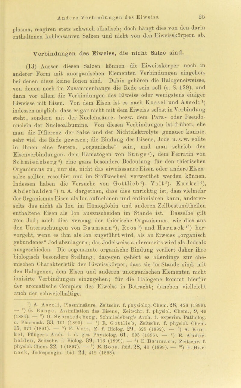 plasma, reagiren stets schwach alkalisch; doch hängt dies von den darin enthaltenen kohlensaureu Salzen und nicht von den Eiweisskörpern ab. Verbindungen des Eiweiss, die nicht Salze sind. (13) Ausser diesen Salzen können die Eiweisskörper noch in anderer Form mit unorganischen Elementen Verbindungen eingeben, bei denen diese keine Ionen sind. Dahin gehören die Halogeneiweisse, von denen noch im Zusammenhänge die Rede sein soll (s. S. 129), und dann vor allem die Verbindungen des Eiweiss oder wenigstens einiger Eiweisse mit Eisen. Von dem Eisen ist es nach Kossel und Ascoli1) indessen möglich, dass es gar nicht mit dem Eiweiss selbst in Verbindung steht, sondern mit der Nucleinsäure, hezw. dem Para- oder Pseudo- nuclein der Eucleoalbumine. Von diesen Verbindungen ist früher, ehe man die Differenz der Salze und der Nichtelektrolyte genauer kannte, sehr viel die Rede gewesen; die Bindung des Eisens, Jods u. s. w. sollte in ihnen eine festere, „organische“ sein, und man schrieb den Eisen Verbindungen, dem Hämatogen von Bunge2), dem Ferratin von Schmiedeberg3) eine ganz besondere Bedeutung für den thierischen Organismus zu; nur sie, nicht das eiweisssaure Eisen oder andere Eisen- salze sollten resorbirt und im Stoffwechsel verwerthet werden können. Indessen haben die Versuche von Gottlieb4), Voit5), Kunkel6), Abderhalden7) u. A. dargethan, dass dies unrichtig ist, dass vielmehr der Organismus Eisen als Ion aufnehmen und entionisiren kann, anderer- seits das nicht als Ion im Hämoglobin und anderen Zellbestandtheilen enthaltene Eisen als Ion auszuscheiden im Stande ist. Dasselbe gilt vom Jod; auch dies vermag der thierische Organismus, wie dies aus den Untersuchungen von Baumann*), Roos9) und Harnack10) her- vorgeht, wenn es ihm als Ion zugeführt wird, als an Eiweiss „organisch gebundenes“ Jod abzulagern; das Jodeiweiss andererseits wird als Jodsalz ausgeschieden. Die sogenannte organische Bindung verliert daher ihre biologisch besondere Stellung; dagegen gehört es allerdings zur che- mischen Charakteristik der Eiweisskörper, dass sie im Stande sind, mit den Halogenen, dem Eisen und anderen unorganischen Elementen nicht ionisirte Verbindungen einzugehen; für die Halogene kommt hierfür der aromatische Complex des Eiweiss in Betracht; daneben vielleicht auch der schwefelhaltige. *) A. Ascoli, Plasminsäure, Zeitschr. f. physiolog. Chem. 28, 426 (1899). — 2) G. Bunge, Assimilation des Eisens, Zeitschr. f. physiol. Chem., 9, 49 (1884). — 3) O. Schmiedeherg, Schmiedeberg’s Arch. f. experim. Patholog. u. Pharmak. 33, 101 (1893). — 4) R. Gottlieh, Zeitschr. f. physiol. Chem. 15, 371 (1891). — 6) F. Voit, Z. f. Biolog. 29, 325 (1892). — •) A. Kun- kel, Pflüger’s Arch. f. d. ges. Physiolog. 61, 595 (1895). — 7) E. Abder- halden, Zeitschr. f. Biolog. 39, 113 (1899). — 8) E. Baumann, Zeitschr. f. physiol. Chem. 22, 1 (1897). — •) E. Roos, ibid. 28, 40 (1899). — 10) E. Har- nack, .Jodospongin, ibid. 24, 412 (1898).