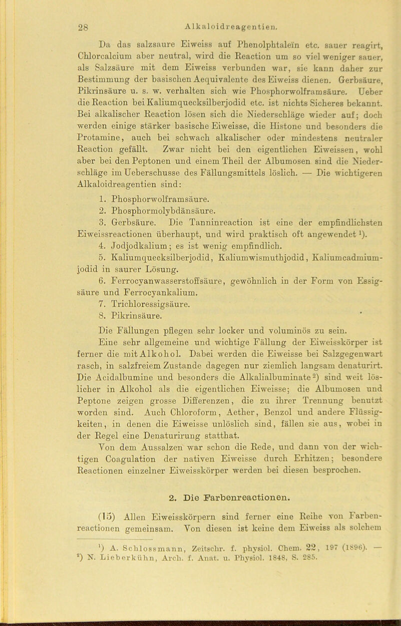 Da das salzsaure Eiweiss auf Phenolphtalein etc. sauer reagirt, Chlorcalcium aber neutral, wird die Reaction um so viel weniger sauer, als Salzsäure mit dem Eiweiss verbunden war, sie kann daher zur Bestimmung der basischen Aequivalente des Eiweiss dienen. Gerbsäure, Pikrinsäure u. s. w. verhalten sich wie Phosphorwolfram säure. Ueber die Reaction bei Kaliumquecksilberjodid etc. ist nichts Sicheres bekannt. Bei alkalischer Reaction lösen sich die Niederschläge wieder auf; doch werden einige stärker basische Eiweisse, die Histone und besonders die Protamine, auch bei schwach alkalischer oder mindestens neutraler Reaction gefällt. Zwar nicht bei den eigentlichen Eiweissen, wohl aber bei den Peptonen und einem Theil der Albumosen sind die Nieder- schläge im Ueberschusse des Fällungsmittels löslich. — Die wichtigeren Alkaloidreagentien sind: 1. Phosphorwolframsäure. 2. Phosphormolybdänsäure. 3. Gerbsäure. Die Tanninreaction ist eine der empfindlichsten Eiweissreactionen überhaupt, und wird praktisch oft angewendet1). 4. Jodjodkalium; es ist wenig empfindlich. 5. Kaliumquecksilberjodid, Kaliumwismuthjodid, Kaliumcadmium- jodid in saurer Lösung. 6. Ferrocyanwasserstoffsäure, gewöhnlich in der Form von Essig- säure und Ferrocyankalium. 7. Trichloressigsäure. 8. Pikrinsäure. Die Fällungen pflegen sehr locker und voluminös zu sein. Eine sehr allgemeine und wichtige Fällung der Eiweisskörper ist ferner die mit Alkohol. Dabei werden die Eiweisse bei Salzgegenwart rasch, in salzfreiem Zustande dagegen nur ziemlich langsam denaturirt. Die Acidalbumine und besonders die Alkalialbuminate2) sind weit lös- licher in Alkohol als die eigentlichen Eiweisse; die Albumosen und Peptone zeigen grosse Differenzen, die zu ihrer Trennung benutzt worden sind. Auch Chloroform, Aether, Benzol und andere Flüssig- keiten, in denen die Eiweisse unlöslich sind, fällen sie aus, wobei in der Regel eine Denaturirung statthat. Yon dem Aussalzen war schon die Rede, und dann von der wich- tigen Coagulation der nativen Eiweisse durch Erhitzen; besondere Reactionen einzelner Eiweisskörper werden bei diesen besprochen. 2. Die Farbenreaetionen. (15) Allen Eiweisskörpern sind ferner eine Reihe von Farben- reactionen gemeinsam. Yon diesen ist keiue dem Eiweiss als solchem ') A. Schlossmann, Zeitachr. f. physiol. Chem. 22, 197 (1896). — 2) N. Lieberkühn, Arcli. f. Anat. u. Physiol. 184S, S. 285.