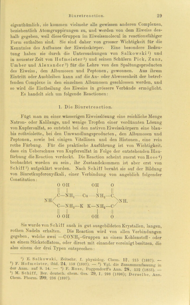 eigentümlich, sie kommen vielmehr alle gewissen anderen Complexen, beziehentlich Atomgruppirangen zu, und werden von dem Eiweiss des- halb gegeben, weil diese Gruppen im Eiweissmolecul in reactionsfähiger Form enthalten sind. Sie sind daher von grosser Wichtigkeit für die Kenntniss des Aufbaues der Eiweisskörper. Eine besondere Bedeu- tung haben sie durch die Untersuchungen von Salkowski1) und in neuester Zeit von Hofmeister2 *) und seinen Schülern Pick, Zunz, Umher und Alexander ®) für die Lehre von den Spaltungsproducten des Eiweiss, den Albumosen und Peptonen, gewonnen. Aus ihrem Eintritt oder Ausbleiben kann auf die An- oder Abwesenheit der betref- fenden Complexe in den einzelnen Albumosen geschlossen werden, und so wird die Eintheilung des Eiweiss in grössere Verbände ermöglicht. Es handelt sich um folgende Reactionen: 1. Die Biuretreaction. Fügt man zu einer wässerigen Eiweisslösung eine reichliche Menge Natron- oder Kalilauge, und wenige Tropfen einer verdünnten Lösung von Kupfersulfat, so entsteht bei den nativen Eiweisskörpern eine blau- bis rothviolette, bei den Umwandlungsproducten, den Albumosen und Peptonen, sowie bei einigen Vitellinen und den Histonen, eine rein rothe Färbung. Für die praktische Ausführung ist von Wichtigkeit, dass ein Ueberschuss von Kupfersulfat in Folge der entstehenden Blau- färbung dieReaction verdeckt. DieReaction scheint zuerst von Rose4) beobachtet worden zu sein, ihr Zustandekommen ist aber erst von Schiff5) aufgeklärt worden. Nach Schiff beruht sie auf der Bildung von Biuretkupferoxydkali, einer Verbindung von angeblich folgender Constitution: 0 OH OH 0 II I I II /C—N Ho— Cu N H2—Cv NH/  “ >NH. XC—NH2—K K—NH2—G/ 0 OH OH 0 Sie wurde von Schiff auch iu gut ausgebildeten Krystallen, langen, rothen Nadeln erhalten. Die Reaction wird von allen Verbindungen gegeben, welche zwei —CONH2-Gruppen an einem Kohlenstoff- oder an einem Stickstoffatom, oder direct mit einander vereinigt besitzen, die also einem der drei Typen entsprechen: ') E. Salkowski, Zeitschr. f. physiolog. Chem. 12, 215 (1887). — ') F- Hofmeister, ibid. 24, 159 (1897). — s) Vgl. die Zusammenfassung in der Anm. auf S. 14. — <) F. Kose, Poggendorffs Ann. 28, 132 (1833). — 5) M. Schiff, Ber. deutsch, ehern. Ges. 29, I, 298 (1896); Derselbe Ann. Chem. Pharm. 299, 236 (1897).