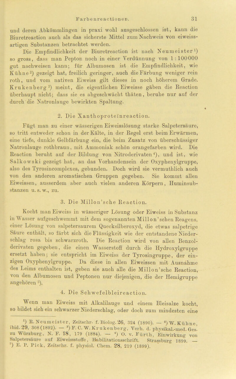 und deren Abkömmlingen in praxi wohl ausgeschlossen ist, kann die Biuretreaction auch als das sicherste Mittel zum Nachweis von eiweiss- artigen Substanzen betrachtet werden. Die Empfindlichkeit der Biuretreaction ist nach Neumeister1) so gross, dass man Pepton noch in einer Verdünnung von 1 :100000 gut nachweisen kann; für Albumosen ist die Empfindlichkeit, wie Kühne2) gezeigt hat, freilich geringer, auch die Färbung weniger rein roth, und vom nativen Eiweiss gilt dieses in noch höherem Grade. Krukenberg3) meint, die eigentlichen Eiweisse gäben die Keaction überhaupt nicht; dass sie es abgeschwächt thäten, beruhe nur auf der durch die Natronlauge bewirkten Spaltung. 2. Die Xanthoproteinreaction. Fügt man zu einer wässerigen Eiweisslösung starke Salpetersäure, so tritt entweder schon in der Kälte, in der Regel erst beim Erwärmen, eine tiefe, dunkle Gelbfärbung ein, die beim Zusatz von überschüssiger Natronlauge rothbraun, mit Ammoniak schön orangefarben wird. Die Reaction beruht auf der Bildung von Nitroderivaten4), und ist, wie Salkowski gezeigt hat, an das Vorhandensein der Oxyphenylgruppe, also des Tyrosincomplexes, gebunden. Doch wird sie vermuthlich auch von den anderen aromatischen Gruppen gegeben. Sie kommt allen Eiweissen, ausserdem aber auch vielen anderen Körpern, Huminsub- stanzen u. s. w., zu. 3. Die Millon’sche Reaction. Kocht man Eiweiss in wässeriger Lösung oder Eiweiss in Substanz in Wasser aufgeschwemmt mit dem sogenannten Millon’schen Reagens, einer Lösung von salpetersaurem Quecksilberoxyd, die etwas salpetrige Säure enthält, so färbt sich die Flüssigkeit wie der entstandene Nieder- schlag rosa bis schwarzroth. Die Reaction wird von allen Benzol- derivaten gegeben, die einen Wasserstoff durch die Hydroxylgruppe ersetzt haben; sie entspricht im Eiweiss der Tyrosingruppe, der ein- zigen Oxyphenylgruppe. Da diese in allen Eiweissen mit Ausnahme des Leims enthalten ist, geben sie auch alle die Millon’sche Reaction, von den Albumosen und Peptonen nur diejenigen, die der ITemigruppe angehören 5). 4. Die Schwefelbleireaction. Wenn man Eiweiss mit Alkalilauge und einem Bleisalze kocht, so bildet sich ein schwarzer Niederschlag, oder doch zum mindesten eine ') R. Neumeister, Zeitschr. f. Biolog. 26, 324 (1890). — 2) W. Kühne, ibid. 29, 308(1892). “) F. C. W. Kr ukenberg, Verb. d. physikal.-med. Ges. zu Würzburg, N. F. 18, 179 (1884). — 4) O. v. Fürth, Einwirkung von Salpetersäure auf Eiweissstoffe, Habilitationsschrift. Strassburg 1899. 4) E- P. Pick, Zeitschr. f. physiol. Cliem. 28, 219 (1899).